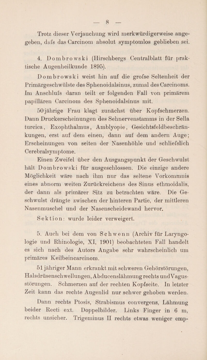 Trotz dieser Verjauchung wird merkwürdigerweise ange¬ geben, dafs das Carcinom absolut symptomlos geblieben sei. 4. Dombrowski (Hirschbergs Centralblatt für prak¬ tische Augenheilkunde 1895). Dombrowski weist hin auf die grofse Seltenheit der Primärgeschwülste des Sphenoidalsinus, zumal des Carcinoms. Im Anscblufs daran teilt er folgenden Fall von primärem papillären Carcinom des Sphenoidalsinus mit. 50jährige Frau klagt zunächst über Kopfschmerzen. Dann Druckerscheinungen des Sehnervenstamms in der Sella turcica, Exophthalmus, Amblyopie, Gesichtsfeldbeschrän¬ kungen, erst auf dem einen, dann auf dem andern Auge; Erscheinungen von seiten der Nasenhöhle und schliefslich Cerebralsymptome. Einen Zweifel über den Ausgangspunkt der Geschwulst hält Dombrowski für ausgeschlossen. Die einzige andere Möglichkeit wäre nach ihm nur das seltene Vorkommnis eines abnorm weiten Zurückreichens des Sinus ethmoidalis, der dann als primärer Sitz zu betrachten wäre. Die Ge¬ schwulst drängte zwischen der hinteren Partie, der mittleren Nasenmuschel und der Nasenscheidewand hervor. Sektion: wurde leider verweigert. 5. Auch bei dem von Sch wenn (Archiv für Laryngo- logie und Rhinologie, XI, 1901) beobachteten Fall handelt es sich nach des Autors Angabe sehr wahrscheinlich um primäres Keilbeincarcinom. 51 jähriger Mann erkrankt mit schweren Gehörstörungen, Halsdrüsenschwellungen, Abducenslähmung rechts und Vagus¬ störungen. Schmerzen auf der rechten Kopfseite. In letzter Zeit kann das rechte Augenlid nur schwer gehoben werden. Dann rechts Ptosis, Strabismus convergens, Lähmung beider Recti ext. Doppelbilder. Links Finger in 6 m, rechts unsicher. Trigeminus II rechts etwas weniger emp-