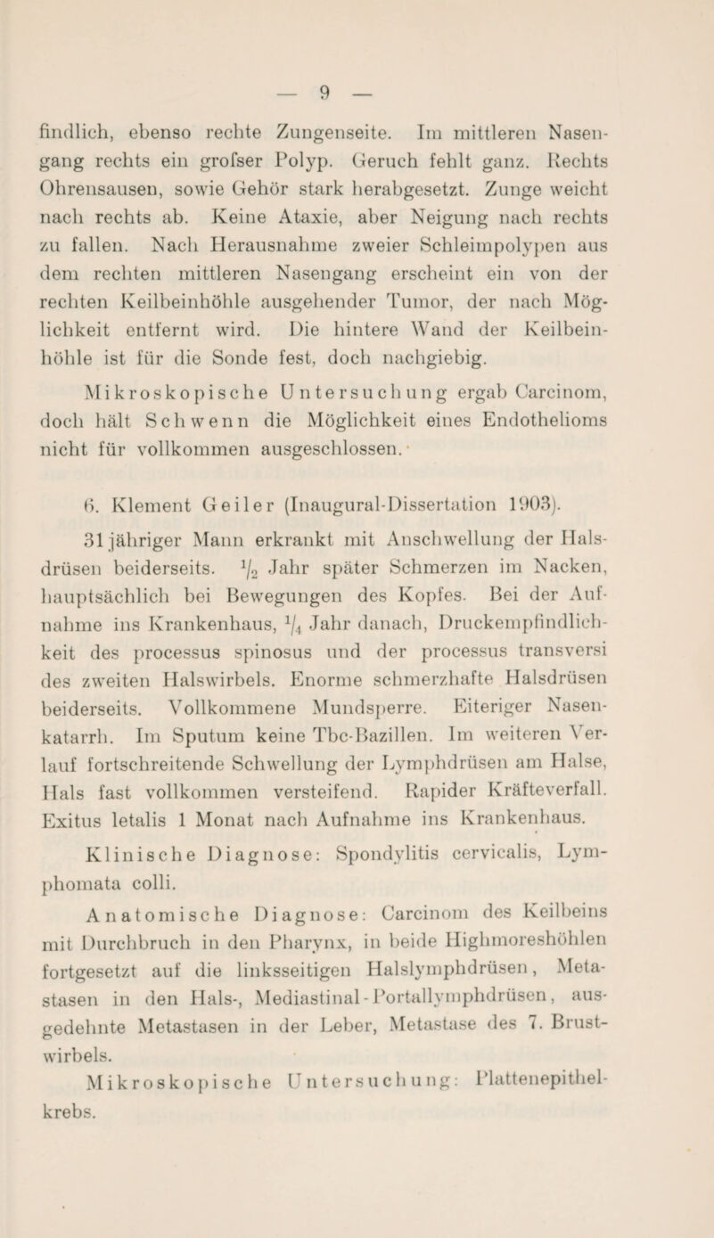 findlich, ebenso rechte Zungenseite. Im mittleren Nasen¬ gang rechts ein grofser Polyp. Geruch fehlt ganz. Rechts Ohrensausen, sowie Gehör stark herabgesetzt. Zunge weicht nach rechts ab. Keine Ataxie, aber Neigung nach rechts zu fallen. Nach Herausnahme zweier Schleimpolypen aus dem rechten mittleren Nasengang erscheint ein von der rechten Keilbeinhöhle ausgehender Tumor, der nach Mög¬ lichkeit entfernt wird. Die hintere Wand der Keilbein¬ höhle ist für die Sonde fest, doch nachgiebig. Mikroskopische Untersuchung ergab Carcinom, doch hält Sch wenn die Möglichkeit eines Endothelioms nicht für vollkommen ausgeschlossen. • fi. Klement Geiler (Inaugural-Dissertation 1903). 31 jähriger Mann erkrankt mit Anschwellung der Hals¬ drüsen beiderseits. 1/2 Jahr später Schmerzen im Nacken, hauptsächlich bei Bewegungen des Kopfes. Bei der Auf¬ nahme ins Krankenhaus, ljA Jahr danach, Druckempfindlich¬ keit des processus spinosus und der processus transversi des zweiten Halswirbels. Enorme schmerzhafte Halsdrüsen beiderseits. Vollkommene Mundsperre. Eiteriger Nasen¬ katarrh. Im Sputum keine Tbc-Bazillen. Im weiteren \ er¬ lauf fortschreitende Schwellung der Lymphdrüsen am Halse, Hals fast vollkommen versteifend. Rapider Kräfteverfall. Exitus letalis 1 Monat nach Aufnahme ins Krankenhaus. Klinische Diagnose: Spondylitis cervicalis, Lym- phomata colli. Anatomische Diagnose: Carcinom des Keilbeins mit Durchbruch in den Pharynx, in beide Highmoreshöhlen fortgesetzt auf die linksseitigen Halslymphdrüsen, Meta¬ stasen in den Hals-, Mediastinal - Portallymphdrüsen, aus¬ gedehnte Metastasen in der Leber, Metastase des 7. Brust¬ wirbels. Mikroskopische Untersuchung: Plattenepithel¬ krebs.