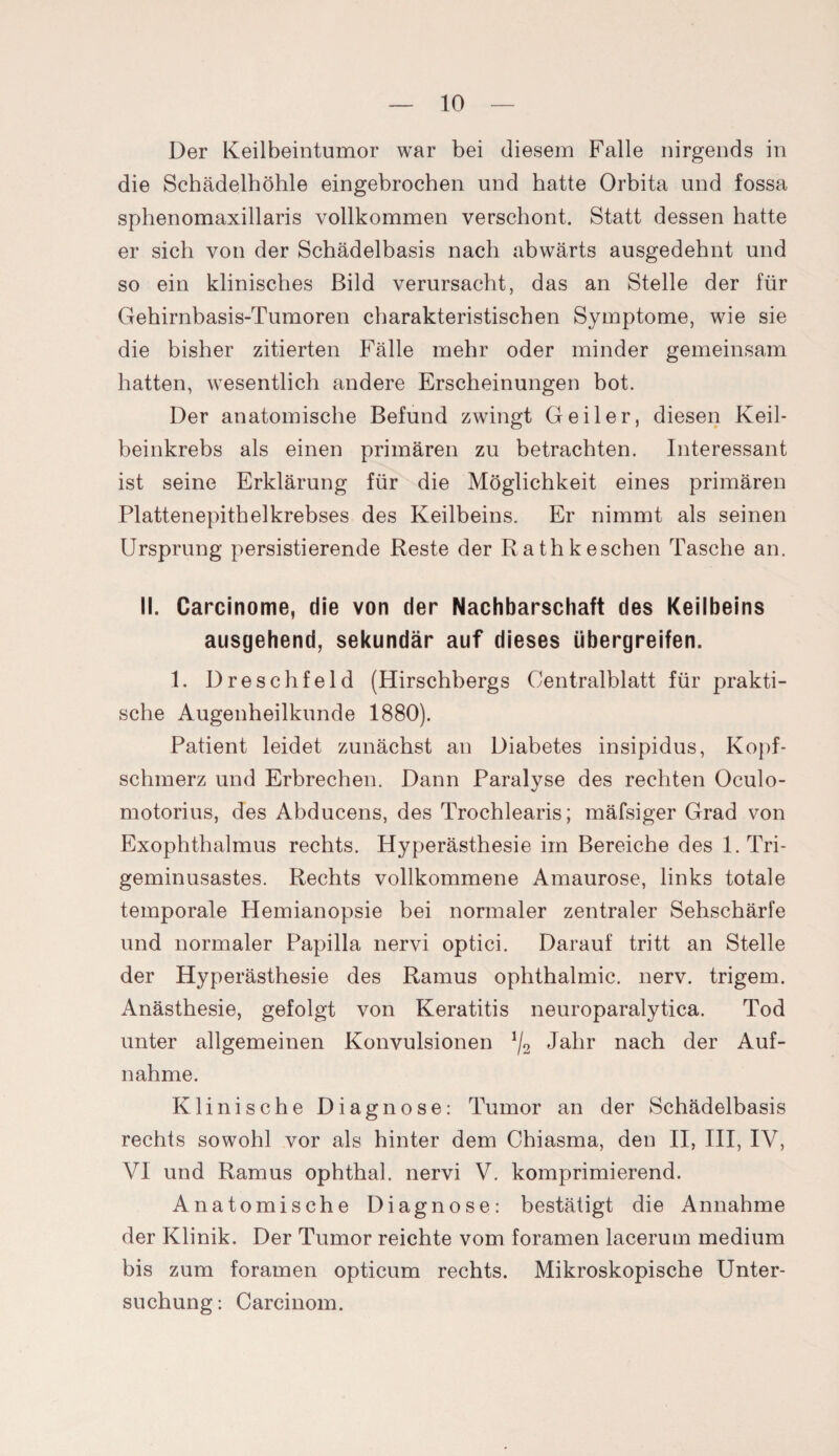 Der Keilbeintumor war bei diesem Falle nirgends in die Schädelhöhle eingebrochen und hatte Orbita und fossa sphenomaxillaris vollkommen verschont. Statt dessen hatte er sich von der Schädelbasis nach abwärts ausgedehnt und so ein klinisches Bild verursacht, das an Stelle der für Gehirnbasis-Tumoren charakteristischen Symptome, wie sie die bisher zitierten Fälle mehr oder minder gemeinsam hatten, wesentlich andere Erscheinungen bot. Der anatomische Befund zwingt Geiler, diesen Keil¬ beinkrebs als einen primären zu betrachten. Interessant ist seine Erklärung für die Möglichkeit eines primären Plattenepithelkrebses des Keilbeins. Er nimmt als seinen Ursprung persistierende Reste der Rathkeschen Tasche an. II. Carcinome, die von der Nachbarschaft des Keilbeins ausgehend, sekundär auf dieses übergreifen. 1. Dreschfeld (Hirschbergs Centralblatt für prakti¬ sche Augenheilkunde 1880). Patient leidet zunächst an Diabetes insipidus, Kopf¬ schmerz und Erbrechen. Dann Paralyse des rechten Oculo- motorius, des Abducens, des Trochlearis; mäfsiger Grad von Exophthalmus rechts. Hyperästhesie im Bereiche des 1. Tri¬ geminusastes. Rechts vollkommene Amaurose, links totale temporale Hemianopsie bei normaler zentraler Sehschärfe und normaler Papilla nervi optici. Darauf tritt an Stelle der Hyperästhesie des Ramus ophthalmic. nerv, trigem. Anästhesie, gefolgt von Keratitis neuroparalytica. Tod unter allgemeinen Konvulsionen */2 Jahr nach der Auf¬ nahme. Klinische Diagnose: Tumor an der Schädelbasis rechts sowohl vor als hinter dem Chiasma, den II, III, IV, VI und Ramus ophthal. nervi V. komprimierend. Anatomische Diagnose: bestätigt die Annahme der Klinik. Der Tumor reichte vom foramen lacerum medium bis zum foramen opticum rechts. Mikroskopische Unter¬ suchung: Carcinom.