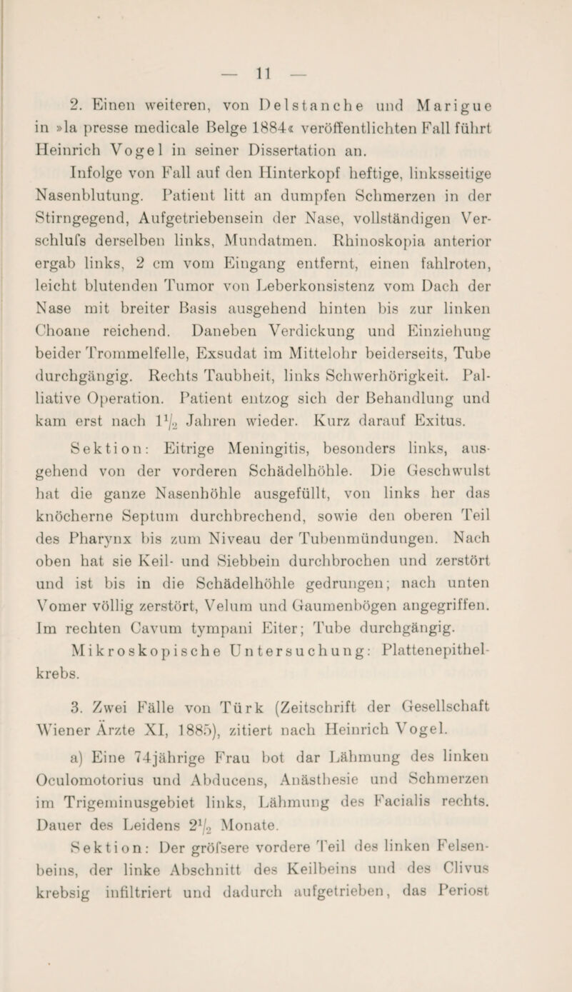 2. Einen weiteren, von Delstanche und Marigue in »la presse medicale Beige 1884« veröffentlichten Fall führt Heinrich Vogel in seiner Dissertation an. Infolge von Fall auf den Hinterkopf heftige, linksseitige Nasenblutung. Patient litt an dumpfen Schmerzen in der Stirngegend, Aufgetriebensein der Nase, vollständigen Ver- schlufs derselben links, Mundatmen. Rhinoskopia anterior ergab links, 2 cm vom Eingang entfernt, einen fahlroten, leicht blutenden Tumor von Leberkonsistenz vom Dach der Nase mit breiter Basis ausgehend hinten bis zur linken Choane reichend. Daneben Verdickung und Einziehung beider Trommelfelle, Exsudat im Mittelohr beiderseits, Tube durchgängig. Rechts Taubheit, links Schwerhörigkeit. Pal¬ liative Operation. Patient entzog sich der Behandlung und kam erst nach H/2 Jahren wieder. Kurz darauf Exitus. Sektion: Eitrige Meningitis, besonders links, aus¬ gehend von der vorderen Schädelhöhle. Die Geschwulst hat die ganze Nasenhöhle ausgefüllt, von links her das knöcherne Septum durchbrechend, sowie den oberen Teil des Pharynx bis zum Niveau der Tubenmündungen. Nach oben hat sie Keil- und Siebbein durchbrochen und zerstört und ist bis in die Schädelhöhle gedrungen; nach unten Vomer völlig zerstört, Velum und Gaumenbögen angegriffen. Im rechten Cavum tympani Eiter; Tube durchgängig. Mikroskopische Untersuchung: Plattenepithel¬ krebs. 3. Zwei Fälle von Türk (Zeitschrift der Gesellschaft Wiener Ärzte XI, 1885), zitiert nach Heinrich Vogel. a) Eine 74jährige Frau bot dar Lähmung des linken Oculomotorius und Abducens, Anästhesie und Schmerzen im Trigeminusgebiet links, Lähmung des Facialis rechts. Dauer des Leidens 21j2 Monate. Sektion: Der gröfsere vordere Teil des linken Preisen- beins, der linke Abschnitt des Keilheins und des Clivus krebsig infiltriert und dadurch aufgetrieben, das Periost