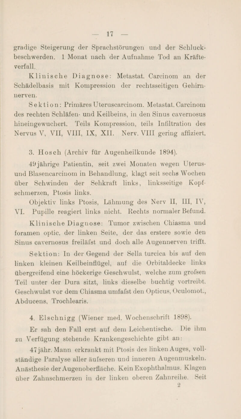 gradige Steigerung der Sprachstörungen und der Schluck¬ beschwerden. 1 Monat nach der Aufnahme Tod an Kräfte¬ verfall. Klinische Diagnose: Metastat. Carcinom an der Schädelbasis mit Kompression der rechtsseitigen Gehirn¬ nerven. Sektion: Primäres Uteruscarcinom. Metastat. Carcinom des rechten Schläfen- und Keilbeins, in den Sinus cavernosus hineingewuchert. 'Teils Kompression, teils Infiltration des Nervus V, VII, VIII, IX, XII. Nerv. VIII gering affiziert. 3. Hosch (Archiv für Augenheilkunde 1894). 49jährige Patientin, seit zwei Monaten wegen Uterus- und Blasencarcinom in Behandlung, klagt seit sechs Wochen über Schwinden der Sehkraft links, linksseitige Kopf¬ schmerzen, Ptosis links. Objektiv links Ptosis, Lähmung des Nerv II, III, IV, VI. Pupille reagiert links nicht. Rechts normaler Befund. Klinische Diagnose: Tumor zwischen Chiasma und foramen optic. der linken Seite, der das erstere sowie den Sinus cavernosus freiläfst und doch alle Augennerven trifft. Sektion: In der Gegend der Sella turcica bis auf den linken kleinen Keilbeinflügel, auf die Orbitaldecke links übergreifend eine höckerige Geschwulst, welche zum grofsen Teil unter der Dura sitzt, links dieselbe buchtig vortreibt. Geschwulst vor dem Chiasma umfafst den Opticus, Oculomot., Abducens, Trochlearis. 4. Elschnigg (Wiener med. Wochenschrift 1898). Er sah den Fall erst auf dem Leichentische. Die ihm zu Verfügung stehende Krankengeschichte gibt an: 47jähr. Mann erkrankt mit Ptosis des linken Auges, voll¬ ständige Paralyse aller äufseren und inneren Augenmuskeln. Anästhesie der Augenoberfläche. Kein Exophthalmus. Klagen über Zahnschmerzen in der linken oberen Zahnreihe. Seit