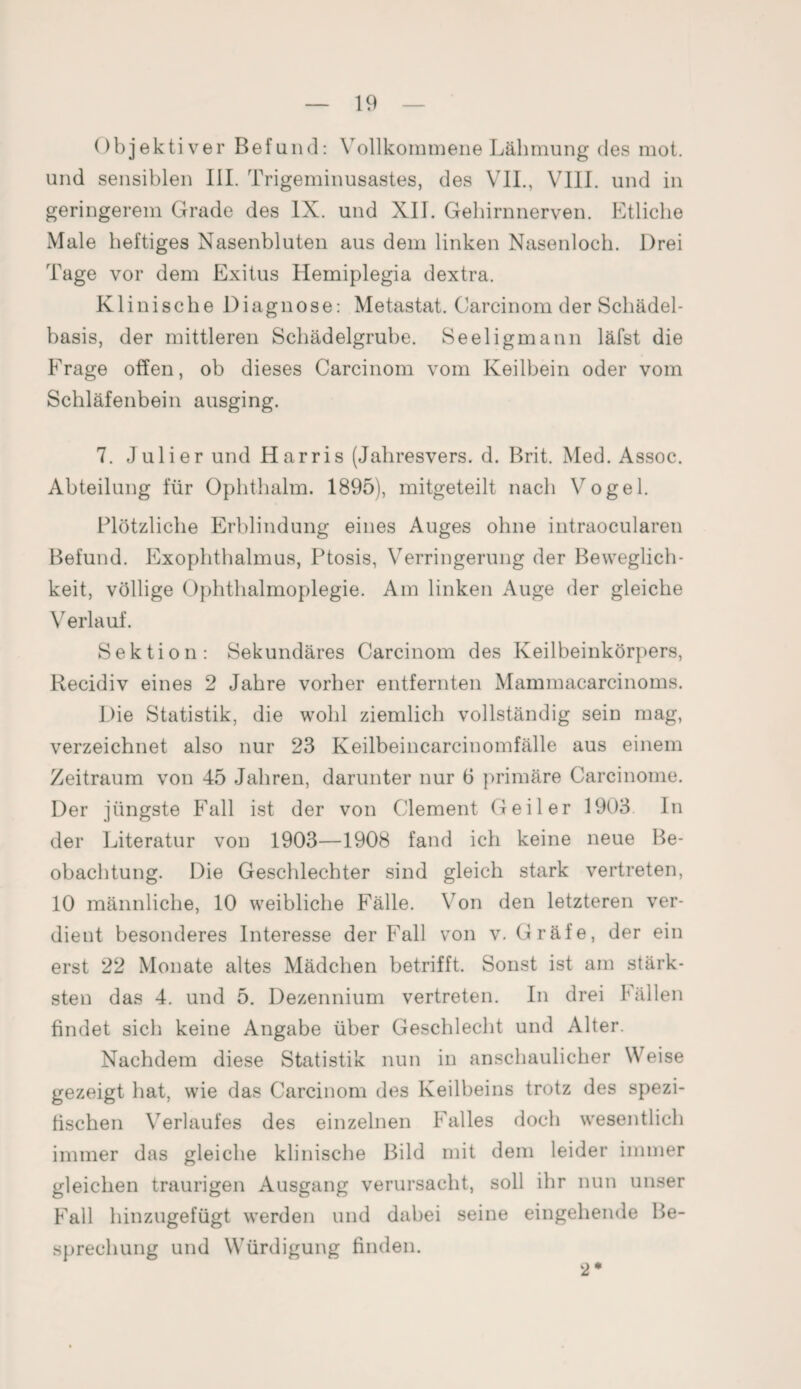 Objektiver Befund: Vollkommene Lähmung des mot. und sensiblen III. Trigeminusastes, des VII., VIII. und in geringerem Grade des IX. und XII. Gehirnnerven. Etliche Male heftiges Nasenbluten aus dem linken Nasenloch. Drei Tage vor dem Exitus Hemiplegia dextra. Klinische Diagnose: Metastat. Carcinom der Schädel¬ basis, der mittleren Schädelgrube. Seeligmann läfst die Frage offen, ob dieses Carcinom vom Keilbein oder vom Schläfenbein ausging. 7. Juli er und Harris (Jahresvers. d. Brit. Med. Assoc. Abteilung für Ophthalm. 1895), mitgeteilt nach Vogel. Plötzliche Erblindung eines Auges ohne intraocularen Befund. Exophthalmus, Ptosis, Verringerung der Beweglich¬ keit, völlige Ophthalmoplegie. Am linken Auge der gleiche Verlauf. Sektion: Sekundäres Carcinom des Keilbeinkörpers, Recidiv eines 2 Jahre vorher entfernten Mammacarcinoms. Die Statistik, die wohl ziemlich vollständig sein mag, verzeichnet also nur 23 Keilbeincarcinomfälle aus einem Zeitraum von 45 Jahren, darunter nur 6 primäre Carcinome. Der jüngste Fall ist der von Clement Geiler 1903 In der Literatur von 1903—1908 fand ich keine neue Be¬ obachtung. Die Geschlechter sind gleich stark vertreten, 10 männliche, 10 weibliche Fälle. Von den letzteren ver¬ dient besonderes Interesse der Fall von v. Gräfe, der ein erst 22 Monate altes Mädchen betrifft. Sonst ist am stärk¬ sten das 4. und 5. Dezennium vertreten. In drei fällen findet sich keine Angabe über Geschlecht und Alter. Nachdem diese Statistik nun in anschaulicher Weise gezeigt hat, wie das Carcinom des Keilbeins trotz des spezi¬ fischen Verlaufes des einzelnen Falles doch wesentlich immer das gleiche klinische Bild mit dem leider immer gleichen traurigen Ausgang verursacht, soll ihr nun unser Fall hinzugefügt werden und dabei seine eingehende Be¬ sprechung und Würdigung finden. 2*