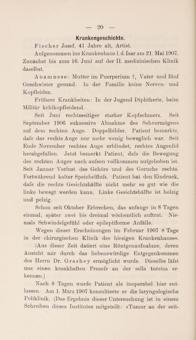 Krankengeschichte. Fischer Josef, 41 Jahre alt, Artist. Aufgenommen ins Krankenhaus l.d.Isar am 21. Mai 1907» Zunächst bis zum 16. Juni auf der II. medizinischen Klinik daselbst. Anamnese: Mutter im Puerperium f, Vater und fünf Geschwister gesund. In * der Familie keine Nerven- und Kopfleiden. Frühere Krankheiten: In der Jugend Diphtherie, beim Militär kehlkopfleidend. Seit Juni rechtsseitiger starker Kopfschmerz. Seit September 1906 sukzessive Abnahme des Sehvermögens auf dem rechten Auge. Doppelbilder. Patient bemerkte, dafs das rechte Auge nur mehr wenig beweglich war. Seit Ende November rechtes Auge erblindet, rechtes Augenlid herabgefallen. Jetzt bemerkt Patient, dafs die Bewegung des rechten Auges nach aufsen vollkommen aufgehoben ist. Seit Januar Verlust des Gehörs und des Geruchs rechts. Fortwährend kalter Speichelflufs. Patient hat den Eindruck, dafs die rechte Gesichtshälfte nicht mehr so gut wie die linke bewegt werden kann. Linke Gesichtshälfte ist holzig und pelzig. Schon seit Oktober Erbrechen, das anfangs in 8 Tagen einmal, später zwei bis dreimal wöchentlich auftrat. Nie¬ mals Schwindelgefühl oder epileptiforme Anfälle. Wegen dieser Erscheinungen im Februar 1907 8 Tage in der chirurgischen Klinik des hiesigen Krankenhauses. (Aus dieser Zeit datiert eine Röntgenaufnahme, deren Ansicht mir durch das liebenswürdige Entgegenkommen des Herrn Dr. Grashey ermöglicht wurde. Dieselbe läfst uns einen krankhaften Prozefs an der sella turcica er¬ kennen.) Nach 8 Tagen wurde Patient als inoperabel hier ent¬ lassen. Am 1. März 1907 konsultierte er die laryngologische Poliklinik. (Das Ergebnis dieser Untersuchung ist in einem Schreiben dieses Institutes mitgeteilt: »Tumor an der seit-