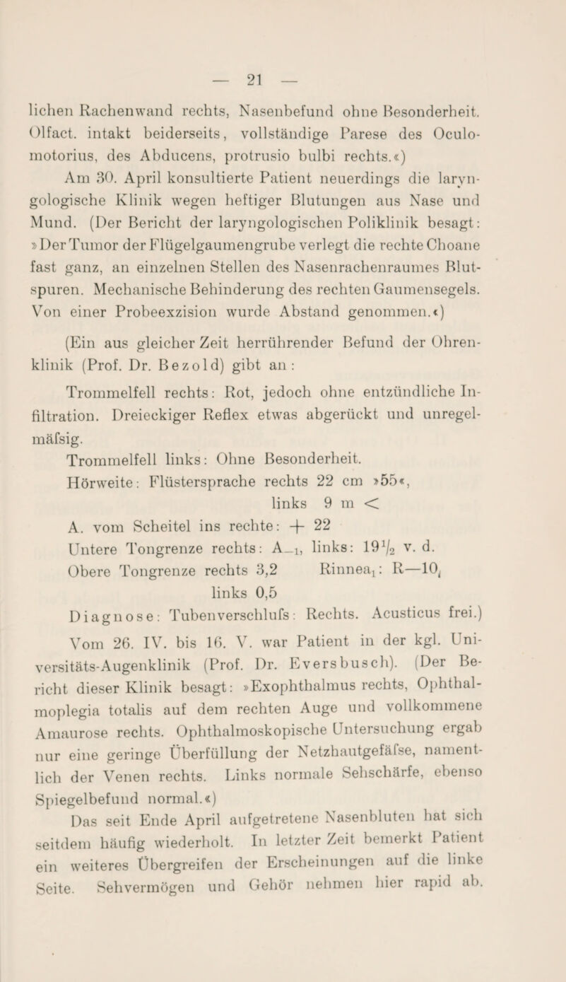 liehen Rachenwand rechts, Nasenbefund ohne Besonderheit. Olfact. intakt beiderseits, vollständige Parese des Oculo- motorius, des Abducens, protrusio bulbi rechts.«) Am 30. April konsultierte Patient neuerdings die laryn- gologische Klinik wegen heftiger Blutungen aus Nase und Mund. (Der Bericht der laryngologischen Poliklinik besagt: »Der Tumor der Flügelgaumengrube verlegt die rechte Choane fast ganz, an einzelnen Stellen des Nasenrachenraumes Blut¬ spuren. Mechanische Behinderung des rechten Gaumensegels. Von einer Probeexzision wurde Abstand genommen.«) (Ein aus gleicher Zeit herrührender Befund der Ohren¬ klinik (Prof. Dr. Bezold) gibt an: Trommelfell rechts: Rot, jedoch ohne entzündliche In¬ filtration. Dreieckiger Reflex etwas abgerückt und unregel- mäfsig. Trommelfell links: Ohne Besonderheit. Hörweite: Flüstersprache rechts 22 cm »55«, links 9 m < A. vom Scheitel ins rechte: + 22 Untere Tongrenze rechts: A_i, links: 19^2 v- d. Obere Tongrenze rechts 3,2 Rinneai: R—10, links 0,5 Diagnose: Tubenverschlufs: Rechts. Acusticus frei.) Vom 26. IV. bis 16. V. war Patient in der kgl. Uni¬ versitäts-Augenklinik (Prof. Dr. Eversbusch). (Der Be¬ richt dieser Klinik besagt: »Exophthalmus rechts, Ophthal- moplegia totalis auf dem rechten Auge und vollkommene Amaurose rechts. Ophthalmoskopische Untersuchung eigab nur eine geringe Überfüllung der Netzhautgefäise, nament¬ lich der Venen rechts. Links normale Sehschärfe, ebenso Spiegelbefund normal.«) Das seit Ende April aufgetretene Nasenbluten hat sich seitdem häufig wiederholt. In letzter Zeit bemerkt Patient ein weiteres Übergreifen der Erscheinungen auf die linke Seite. Sehvermögen und Gehör nehmen liiei rapid ab.