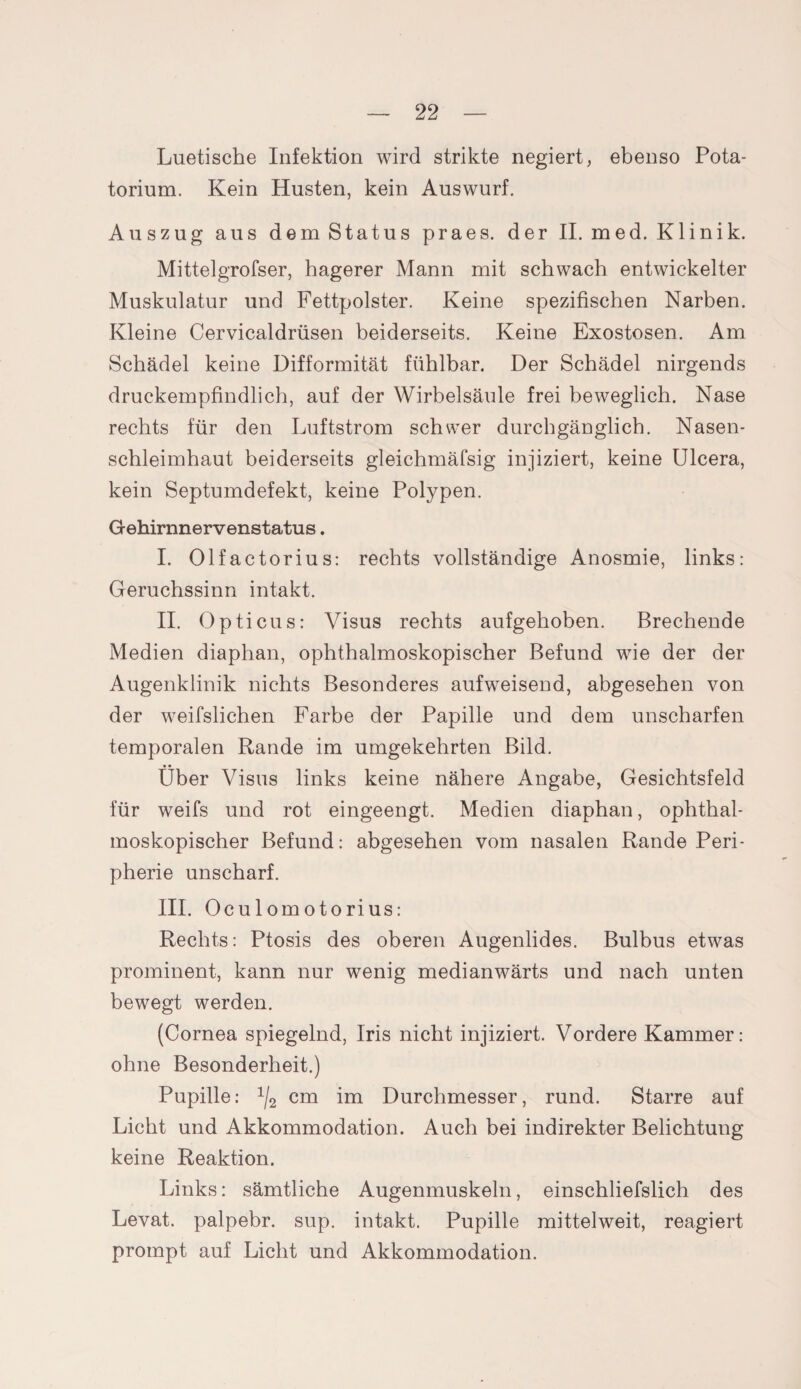 Luetische Infektion wird strikte negiert, ebenso Pota- torium. Kein Husten, kein Auswurf. Auszug aus dem Status praes. der II. med. Klinik. Mittelgrofser, hagerer Mann mit schwach entwickelter Muskulatur und Fettpolster. Keine spezifischen Narben. Kleine Cervicaldrüsen beiderseits. Keine Exostosen. Am Schädel keine Difformität fühlbar. Der Schädel nirgends druckempfindlich, auf der Wirbelsäule frei beweglich. Nase rechts für den Luftstrom schwer durchgänglich. Nasen¬ schleimhaut beiderseits gleichmäfsig injiziert, keine Ulcera, kein Septumdefekt, keine Polypen. Gehirnnervenstatus. I. Olfactorius: rechts vollständige Anosmie, links: Geruchssinn intakt. II. Opticus: Visus rechts aufgehoben. Brechende Medien diaphan, ophthalmoskopischer Befund wie der der Augenklinik nichts Besonderes aufweisend, abgesehen von der weifslichen Farbe der Papille und dem unscharfen temporalen Rande im umgekehrten Bild. Über Visus links keine nähere Angabe, Gesichtsfeld für weifs und rot eingeengt. Medien diaphan, ophthal¬ moskopischer Befund: abgesehen vom nasalen Rande Peri¬ pherie unscharf. III. Oculomotorius: Rechts: Ptosis des oberen Augenlides. Bulbus etwas prominent, kann nur wenig medianwärts und nach unten bewegt werden. (Cornea spiegelnd, Iris nicht injiziert. Vordere Kammer: ohne Besonderheit.) Pupille: 1j2 cm im Durchmesser, rund. Starre auf Licht und Akkommodation. Auch bei indirekter Belichtung keine Reaktion. Links: sämtliche Augenmuskeln, einschliefslich des Levat. palpebr. sup. intakt. Pupille mittelweit, reagiert prompt auf Licht und Akkommodation.