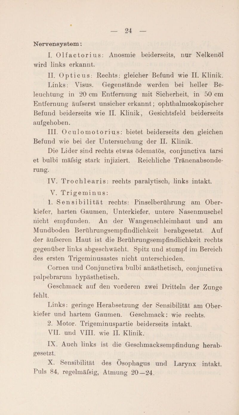 t Nervensystem: I. Olfactorius: Anosmie beiderseits, nur Nelkenöl wird links erkannt. II. Opticus: Rechts: gleicher Befund wie II. Klinik. Links: Visus. Gegenstände werden bei heller Be¬ leuchtung in 20 cm Entfernung mit Sicherheit, in 50 cm Entfernung äufserst unsicher erkannt; ophthalmoskopischer Befund beiderseits wie II. Klinik, Gesichtsfeld beiderseits aufgehoben. III. 0culomotorius: bietet beiderseits den gleichen Befund wie bei der Untersuchung der II. Klinik. Die Lider sind rechts etwas ödematös, conjunctiva tarsi et bulbi mäfsig stark injiziert. Reichliche Tränenabsonde¬ rung. IV. Trochlearis: rechts paralytisch, links intakt. V. Trigeminus: 1. Sensibilität rechts: Pinselberührung am Ober¬ kiefer, harten Gaumen, Unterkiefer, untere Nasenmuschel nicht empfunden. An der Wangenschleimhaut und am Mundboden Berührungsempfindlichkeit herabgesetzt. Auf der äufseren Haut ist die Berührungsempfindlichkeit rechts gegenüber links abgeschwächt. Spitz und stumpf im Bereich des ersten Trigeminusastes nicht unterschieden. Cornea und Conjunctiva bulbi anästhetisch, conjunctiva palpebrarum hypästhetisch. Geschmack auf den vorderen zwei Dritteln der Zunge fehlt. Links: geringe Herabsetzung der Sensibilität am Ober¬ kiefer und hartem Gaumen. Geschmack: wie rechts. 2. Motor. Trigeminuspartie beiderseits intakt. VII. und VIII. wie II. Klinik. IX. Auch links ist die Geschmacksempfindung herab¬ gesetzt. X. Sensibilität des Ösophagus und Larynx intakt. Puls 84, regelmäfsig, Atmung 20—24.