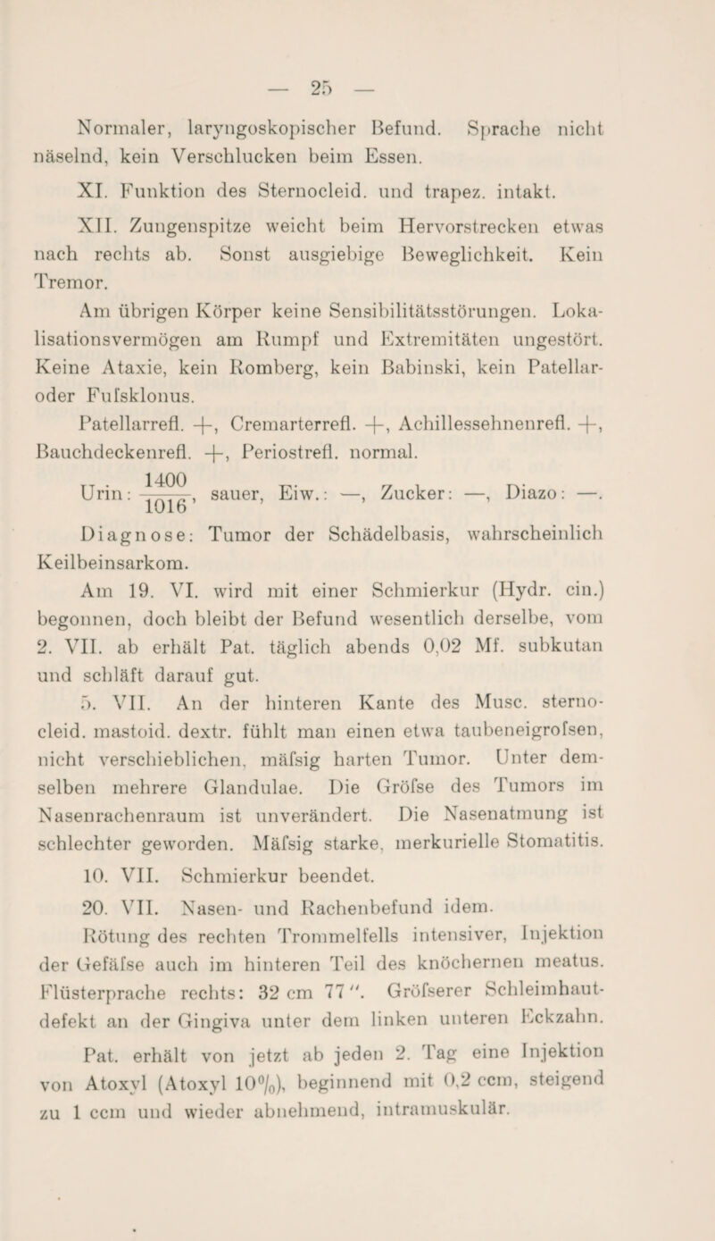 Normaler, laryngoskopischer Befund. Sprache nicht näselnd, kein Verschlucken beim Essen. XI. Funktion des Sternocleid. und trapez. intakt. XII. Zungenspitze weicht beim Hervorstrecken etwas nach rechts ab. Sonst ausgiebige Beweglichkeit. Kein Tremor. Am übrigen Körper keine Sensibilitätsstörungen. Loka¬ lisationsvermögen am Rumpf und Extremitäten ungestört. Keine Ataxie, kein Romberg, kein Babinski, kein Patellar¬ oder Fufsklonus. Patellarrefl. -[-, Cremarterrefl. Achillessehnenrefl. -|-, Bauchdeckenrefl. +, Periostrefl. normal. Urin: sauer, Eiw.: —, Zucker: —, Diazo: —. 10 lo Diagnose: Tumor der Schädelbasis, wahrscheinlich Keilbeinsarkom. Am 19. VI. wird mit einer Schmierkur (Hydr. ein.) begonnen, doch bleibt der Befund wesentlich derselbe, vom 2. VII. ab erhält Pat. täglich abends 0,02 Mf. subkutan und schläft darauf gut. 5. VII. An der hinteren Kante des Muse, sterno¬ cleid. mastoid. dextr. fühlt man einen etwa taubeneigrofsen, nicht verschieblichen, mäfsig harten Tumor. Unter dem¬ selben mehrere Glandulae. Die Gröfse des Tumors im Nasenrachenraum ist unverändert. Die Nasenatmung ist schlechter geworden. Mäfsig starke, merkurielle Stomatitis. 10. VII. Schmierkur beendet. 20. VII. Nasen- und Rachenbefund idem. Rötung des rechten Trommelfells intensiver, Injektion der Gefäfse auch im hinteren Teil des knöchernen meatus. Flüsterprache rechts: 32 cm 77. Gröfserer Schleimhaut¬ defekt an der Gingiva unter dem linken unteren Eckzahn. Pat. erhält von jetzt ab jeden 2. Tag eine Injektion von Atoxyl (Atoxyl 10°/0), beginnend mit 0,2 ccm, steigend zu 1 ccm und wieder abnehmend, intramuskulär.