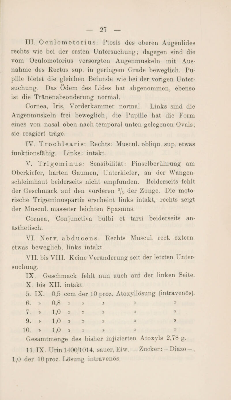 III. Oculomotorius: Ptosis des oberen Augenlides rechts wie bei der ersten Untersuchung; dagegen sind die vom Oculomotorius versorgten Augenmuskeln mit Aus¬ nahme des Rectus sup. in geringem Grade beweglich. Pu¬ pille bietet die gleichen Befunde wie bei der vorigen Unter¬ suchung. Das Ödem des Lides hat abgenommen, ebenso ist die Tränenabsonderung normal. Cornea, Iris, Vorderkammer normal. Links sind die Augenmuskeln frei beweglich, die Pupille hat die Form eines von nasal oben nach temporal unten gelegenen Ovals; sie reagiert träge. IV. Trochlearis: Rechts: Muscul. obliqu. sup. etwas funktionsfähig. Links: intakt. V. Trigeminus: Sensibilität: Pinselberührung am Oberkiefer, harten Gaumen, Unterkiefer, an der Wangen¬ schleimhaut beiderseits nicht empfunden. Beiderseits fehlt der Geschmack auf den vorderen 2/3 der Zunge. Die moto¬ rische Trigeminuspartie erscheint links intakt, rechts zeigt der Muscul. masseter leichten Spasmus. Cornea, Conjunctiva bulbi et tarsi beiderseits an¬ ästhetisch. VI. Nerv, abducens: Rechts Muscul. rect. extern, etwas beweglich, links intakt. VII. bis VIII. Keine Veränderung seit der letzten Unter¬ suchung. IX. Geschmack fehlt nun auch auf der linken Seite. X. bis XII. intakt. 5. IX. 0,5 ccm der 10 proz. Atoxyllösung (intravenös). 6. » 0,8 » » y> » » n <. D 1,0 » 7> t> » » 9. 1,0 > » » > 10. T> 1,0 » » » Gesamtmenge des bisher injizierten Atoxyls 2,78 g. 11. IX. Urin 1400/1014. sauer, Eiw.:-ZuckerDiazo-, 1,0 der lOproz. Lösung intravenös.