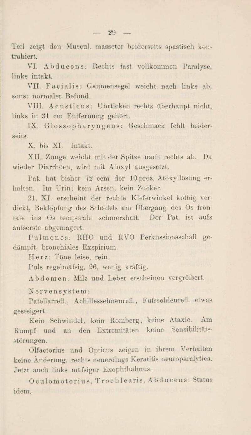 Teil zeigt den Muscul. masseter beiderseits spastisch kon¬ trahiert. VI. Abduce ns: Rechts fast vollkommen Paralyse, links intakt. VII. Facialis: Gaumensegel weicht nach links ab, sonst normaler Befund. VIII. Acusticus: Uhrticken rechts überhaupt nicht, links in 31 cm Entfernung gehört. IX. Glossopharyngeus: Geschmack fehlt beider¬ seits. X. bis XI. Intakt. XII. Zunge weicht mit der Spitze nach rechts ab. Da wieder Diarrhöen, wird mit Atoxyl ausgesetzt. Pat. hat bisher 72 ccm der lOproz. Atoxyllösung er¬ halten. Im Urin: kein Arsen, kein Zucker. 21. XI. erscheint der rechte Kieferwinkel kolbig ver¬ dickt, Beklopfung des Schädels am Übergang des Os fron¬ tale ins Os temporale schmerzhaft. Der Pat. ist aufs äufserste abgemagert. Pulmones: RHO und RVO Perkussionsschall ge¬ dämpft, bronchiales Exspirium. Herz: Töne leise, rein. Puls regelmäfsig, 96, wenig kräftig. Abdomen: Milz und Leber erscheinen vergröfsert. Nervensystem: Patellarrefl., Achillessehnenrefi., FufssohlenreH. etwas gesteigert. Kein Schwindel, kein Romberg, keine Ataxie. Am Rumpf und an den Extremitäten keine Sensibilitäts¬ störungen. Olfactorius und Opticus zeigen in ihrem \ erhalten keine Änderung, rechts neuerdings Keratitis neuroparalytica. Jetzt auch links mäfsiger Exophthalmus. Oculomotorius, T röchle aris, Abduce ns: Status idem.