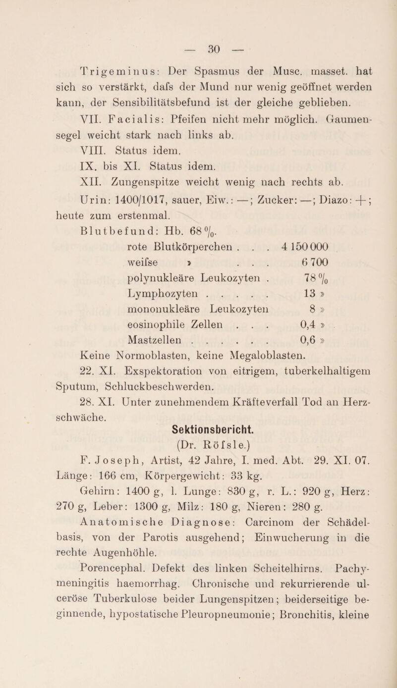 Trigeminus: Der Spasmus der Muse, masset. hat sich so verstärkt, dafs der Mund nur wenig geöffnet werden kann, der Sensibilitätsbefund ist der gleiche geblieben. VII. Facialis: Pfeifen nicht mehr möglich. Gaumen¬ segel weicht stark nach links ab. VIII. Status idem. IX. bis XI. Status idem. XII. Zungenspitze weicht wenig nach rechts ab. Urin: 1400/1017, sauer, Eiw.: —; Zucker: —; Diazo: + ; heute zum erstenmal. Blutbefund: Hb. 68 °/0. rote Blutkörperchen . 4 150 000 weifse > ... 6 700 polynukleäre Leukozyten . 78 % Lymphozyten. 13 » mononukleäre Leukozyten 8 » eosinophile Zellen . . . 0,4 » Mastzellen. 0,6 » Keine Normoblasten, keine Megaloblasten. 22. XI. Exspektoration von eitrigem, tuberkelhaltigem Sputum, Schluckbeschwerden. 28. XI. Unter zunehmendem Kräfte verfall Tod an Herz¬ schwäche. Sektionsbericht. (Dr. Röfsle.) F. Joseph, Artist, 42 Jahre, I. med. Abt. 29. XI. 07. Länge: 166 cm, Körpergewicht: 33kg. Gehirn: 1400 g, 1. Lunge: 830 g, r. L.: 920 g, Herz: 270 g, Leber: 1300 g, Milz: 180g, Nieren: 280 g. Anatomische Diagnose: Carcinom der Schädel¬ basis, von der Parotis ausgehend; Einwucherung in die rechte Augenhöhle. Porencephal. Defekt des linken Scheitelhirns. Pachy- meningitis haemorrhag. Chronische und rekurrierende ul- ceröse Tuberkulose beider Lungenspitzen; beiderseitige be¬ ginnende, hypostatische Pleuropneumonie; Bronchitis, kleine