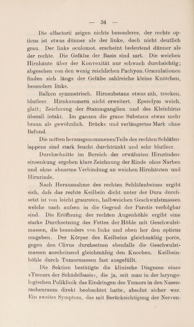 Die olfactorii zeigen nichts besonderes, der rechte op¬ ticus ist etwas dünner als der linke, doch nicht deutlich grau. Der linke oculomot. erscheint bedeutend dünner als der rechte. Die Gefäfse der Basis sind zart. Die weichen Hirnhäute über der Konvexität nur schwach durchsichtig; abgesehen von den wenig reichlichen Pachyon. Granulationen finden sich längs der Gefäfse zahlreiche kleine Knötchen, besonders links. Balken symmetrisch. Hirnsubstanz etwas zäh, trocken, blutleer. Hirnkammern nicht erweitert. Ependym weich, glatt; Zeichnung der Stammganglien und des Kleinhirns überall intakt. Im ganzen die graue Substanz etwas mehr braun als gewöhnlich. Brücke und verlängertes Mark ohne Befund. Die mitten herausgenommenenTeile des rechten Schläfen¬ lappens sind stark feucht durchtränkt und sehr blutleer. Durchschnitte im Bereich der erwähnten Hirnrinden¬ einsenkung ergeben klare Zeichnung der Rinde ohne Narben und ohne abnorme Verbindung an weichen Hirnhäuten und Hirnrinde. Nach Herausnahme des rechten Schläfenbeines ergibt sich, dafs das rechte Keilbein dicht unter der Dura durch¬ setzt ist von leicht grauroten, halbweichen Geschwulstmassen welche nach aufsen in die Gegend der Parotis verfolgbar sind. Die Eröffnung der rechten Augenhöhle ergibt eine starke Durchsetzung des Fettes der Höhle mit Geschwulst¬ massen, die besonders von links und oben her den opticus umgeben. Der Körper des Keilbeins gleichmäfsig porös, gegen den Clivus durchsetzen ebenfalls die Gescbwulst- massen anscheinend gleichmäfsig den Knochen. Keilbein¬ höhle durch Tumormassen fast ausgefüllt. Die Sektion bestätigte die klinische Diagnose eines »Tumors der Schädelbasis«, die ja, seit man in der laryngo- logischen Poliklinik das Eindringen des Tumors in den Nasen¬ rachenraum direkt beobachtet hatte, absolut sicher war. Ein zweites Symptom, das mit Berücksichtigung der Nerven-