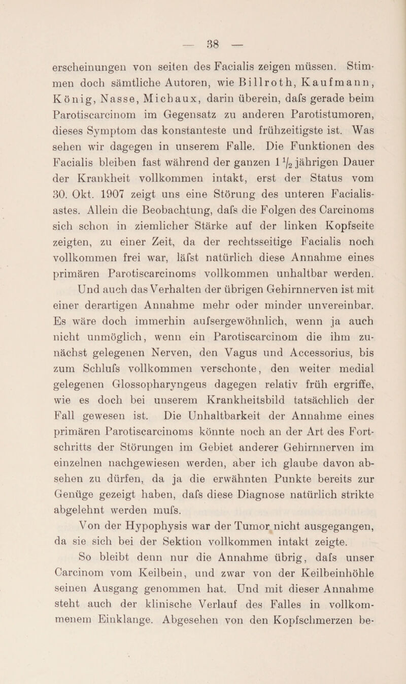 erscheinungen von seiten des Facialis zeigen müssen. Stim¬ men doch sämtliche Autoren, wie Billroth, Kaufmann, König, Nasse, Michaux, darin überein, dafs gerade beim Parotiscarcinom im Gegensatz zu anderen Parotistumoren, dieses Symptom das konstanteste und frühzeitigste ist. Was sehen wir dagegen in unserem Falle. Die Funktionen des Facialis bleiben fast während der ganzen 11j2 jährigen Dauer der Krankheit vollkommen intakt, erst der Status vom 30. Okt. 1907 zeigt uns eine Störung des unteren Facialis- astes. Allein die Beobachtung, dafs die Folgen des Carcinoms sich schon in ziemlicher Stärke auf der linken Kopfseite zeigten, zu einer Zeit, da der rechtsseitige Facialis noch vollkommen frei war, läfst natürlich diese Annahme eines primären Parotiscarcinoms vollkommen unhaltbar werden. Und auch das Verhalten der übrigen Gehirnnerven ist mit einer derartigen Annahme mehr oder minder unvereinbar. Es wäre doch immerhin aufserge'wohnlich, wenn ja auch nicht unmöglich, wenn ein Parotiscarcinom die ihm zu¬ nächst gelegenen Nerven, den Vagus und Accessorius, bis zum Schlufs vollkommen verschonte, den weiter medial gelegenen Glossopharyngeus dagegen relativ früh ergriffe, wie es doch bei unserem Krankheitsbild tatsächlich der Fall gewesen ist. Die Unhaltbarkeit der Annahme eines primären Parotiscarcinoms könnte noch an der Art des Fort¬ schritts der Störungen im Gebiet anderer Gehirnnerven im einzelnen nachgewiesen werden, aber ich glaube davon ab- sehen zu dürfen, da ja die erwähnten Punkte bereits zur Genüge gezeigt haben, dafs diese Diagnose natürlich strikte abgelehnt werden mufs. Von der Hypophysis war der Tumor nicht ausgegangen, da sie sich bei der Sektion vollkommen intakt zeigte. So bleibt denn nur die Annahme übrig, dafs unser Carcinom vom Keilbein, und zwar von der Keilbeinhöhle seinen Ausgang genommen hat. Und mit dieser Annahme steht auch der klinische Verlauf des Falles in vollkom¬ menem Einklänge. Abgesehen von den Kopfschmerzen be-