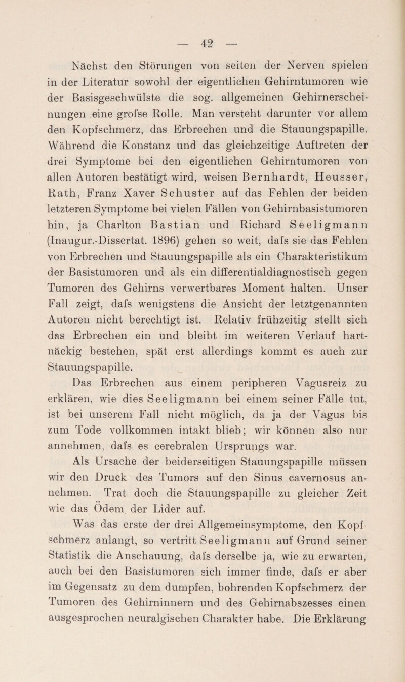 Nächst den Störungen von seiten der Nerven spielen in der Literatur sowohl der eigentlichen Gehirntumoren wie der Basisgeschwülste die sog. allgemeinen Gehirnerschei¬ nungen eine grofse Rolle. Man versteht darunter vor allem den Kopfschmerz, das Erbrechen und die Stauungspapille. Während die Konstanz und das gleichzeitige Auftreten der drei Symptome bei den eigentlichen Gehirntumoren von allen Autoren bestätigt wird, weisen Bernhardt, Heusser, Rath, Franz Xaver Schuster auf das Fehlen der beiden letzteren Symptome bei vielen Fällen von Gehirnbasistumoren hin, ja Charlton Bastian und Richard Seeligmann (Inaugur.-Dissertat. 1896) gehen so weit, dafs sie das Fehlen von Erbrechen und Stauungspapille als ein Charakteristikum der Basistumoren und als ein differentialdiagnostisch gegen Tumoren des Gehirns verwertbares Moment halten. Unser Fall zeigt, dafs wenigstens die Ansicht der letztgenannten Autoren nicht berechtigt ist. Relativ frühzeitig stellt sich das Erbrechen ein und bleibt im weiteren Verlauf hart¬ näckig bestehen, spät erst allerdings kommt es auch zur Stauungspapille. Das Erbrechen aus einem peripheren Vagusreiz zu erklären, wie dies Seeligmann bei einem seiner Fälle tut, ist bei unserem Fall nicht möglich, da ja der Vagus bis zum Tode vollkommen intakt blieb; wir können also nur annehmen, dafs es cerebralen Ursprungs war. Als Ursache der beiderseitigen Stauungspapille müssen wir den Druck des Tumors auf den Sinus cavernosus an¬ nehmen. Trat doch die Stauungspapille zu gleicher Zeit wie das Ödem der Lider auf. Was das erste der drei Allgemeinsymptome, den Kopf¬ schmerz anlangt, so vertritt Seeligmann auf Grund seiner Statistik die Anschauung, dafs derselbe ja, wie zu erwarten, auch bei den Basistumoren sich immer finde, dafs er aber im Gegensatz zu dem dumpfen, bohrenden Kopfschmerz der Tumoren des Gehirninnern und des Gehirnabszesses einen ausgesprochen neuralgischen Charakter habe. Die Erklärung