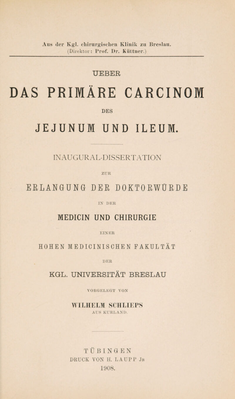 Aus der Kgl. chirurgischen Klinik zu Breslau. (Direktor: Prof. Dr. Kiittner.) UEBER DAS PRIMÄRE CARCINOM DES JEJUNUM UND ILEUM. INAUGURAL-DISSERTATION ZUR ERLANGUNG DER DOKTORWÜRDE IN DER MEDICIN UND CHIRURGIE EINER HOHEN MEDICINISCHEN FAKULTÄT DER KGL. UNIVERSITÄT BRESLAU VORGELEGT VON WILHELM SCHLIEPS AUS KURLAND. TUHINGEN DRUCK VON H. LAUPP Jr 1908.