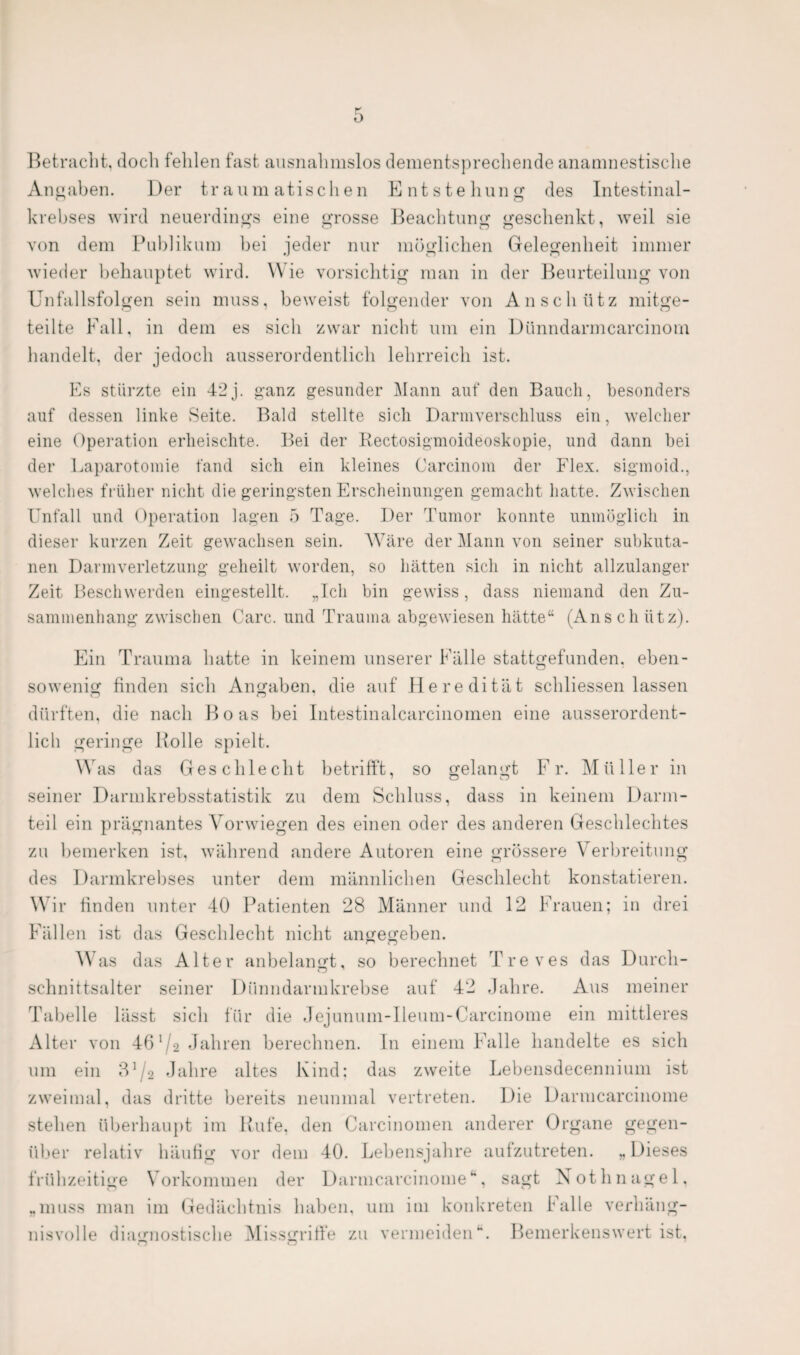 Betracht, doch fehlen fast ausnahmslos dementsprechende anamnestische Angaben. Der traumatischen Entstehung des Intestinal¬ krebses wird neuerdings eine grosse Beachtung geschenkt, weil sie von dem Publikum bei jeder nur möglichen Gelegenheit immer wieder behauptet wird. Wie vorsichtig man in der Beurteilung von Unfallsfolgen sein muss, beweist folgender von An schütz mitge¬ teilte Fall, in dem es sich zwar nicht um ein Dünndarmcarcinom handelt, der jedoch ausserordentlich lehrreich ist. Es stürzte ein 42j. ganz gesunder Mann auf den Bauch, besonders auf dessen linke Seite. Bald stellte sich Darmverschluss ein, welcher eine Operation erheischte. Bei der Rectosigmoideoskopie, und dann bei der Laparotomie fand sich ein kleines Carcinom der Flex. sigmoid., welches früher nicht die geringsten Erscheinungen gemacht hatte. Zwischen Unfall und Operation lagen 5 Tage. Der Tumor konnte unmöglich in dieser kurzen Zeit gewachsen sein. Wäre der Mann von seiner subkuta¬ nen Darmverletzung geheilt worden, so hätten sich in nicht allzulanger Zeit Beschwerden eingestellt. „Ich bin gewiss, dass niemand den Zu¬ sammenhang zwischen Care, und Trauma abgewiesen hätte“ (Anschütz). Ein Trauma batte in keinem unserer Fälle stattgefunden, eben¬ sowenig finden sich Angaben, die auf Heredität scbliessen lassen dürften, die nach Boas bei Intestinalcarcinomen eine ausserordent¬ lich geringe Holle spielt. Was das Geschlecht betrifft, so gelangt Fr. Müller in seiner Darmkrebsstatistik zu dem Schluss, dass in keinem Darm¬ teil ein prägnantes Vorwiegen des einen oder des anderen Geschlechtes zu bemerken ist, während andere Autoren eine grössere Verbreitung des Darmkrebses unter dem männlichen Geschlecht konstatieren. Wir finden unter 40 Patienten 28 Männer und 12 Frauen; in drei Fällen ist das Geschlecht nicht angegeben. W as das Alter anbelangt, so berechnet Treves das Durch¬ schnittsalter seiner Dünndarmkrebse auf 42 Jahre. Aus meiner Tabelle lässt sich für die Jejunum-Ileum-Carcinome ein mittleres Alter von 46 1 /2 Jahren berechnen. In einem Falle handelte es sich um ein 31 /b Jahre altes Kind: das zweite Lebensdecennium ist zweimal, das dritte bereits neunmal vertreten. Die Darmcarcinome stehen überhaupt im Rufe, den Carcinomen anderer Organe gegen¬ über relativ häufig vor dem 40. Lebensjahre aufzutreten. „ Dieses frühzeitige Vorkommen der Darmcarcinome“*, sagt Nothnagel, „muss man im Gedächtnis haben, um im konkreten Falle verhäng¬ nisvolle diagnostische Missgriffe zu vermeiden **. Bemerkenswert ist,