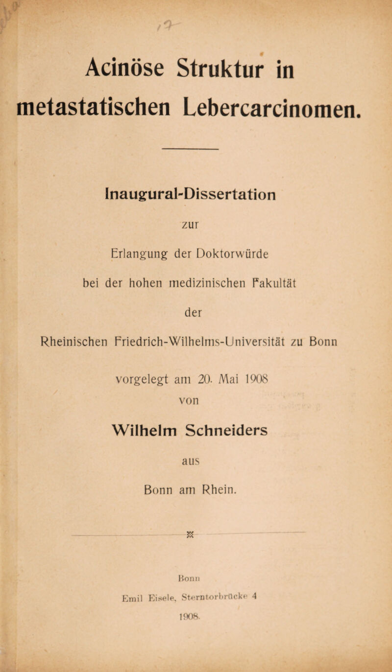 Acinöse Struktur in metastatischen Lebercarcinomen. Inaugural-Dissertation zur Erlangung der Doktorwürde bei der hohen medizinischen Eakultät der Rheinischen Friedrich-Wilhelms-Universität zu Bonn vorgelegt am 20. Mai 1908 von Wilhelm Schneiders aus Bonn am Rhein. $ Bonn Emil Eisele, Sternt-orbrücke 4 1908.