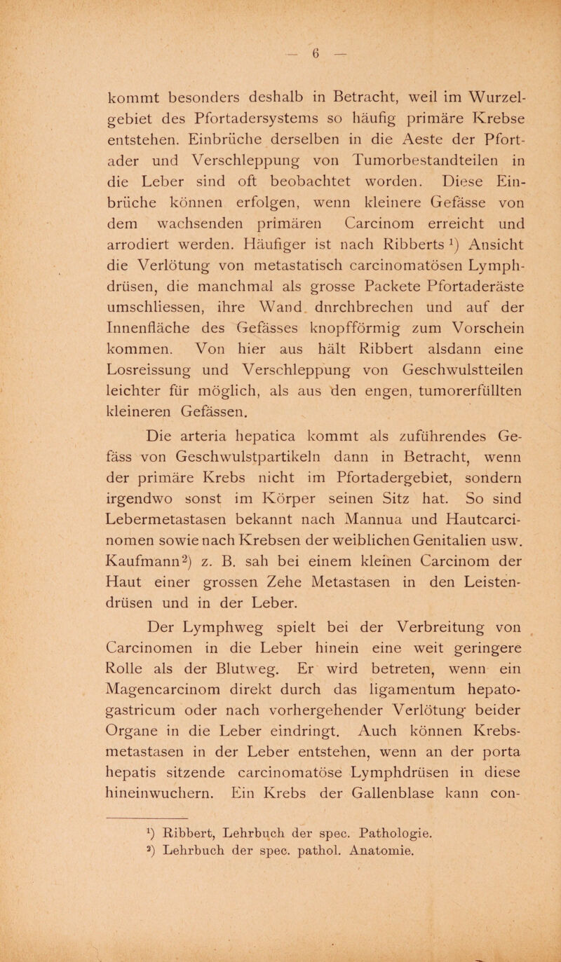 kommt besonders deshalb in Betracht, weil im Wurzel¬ gebiet des Pfortadersystems so häufig primäre Krebse entstehen. Einbrüche derselben in die Aeste der Pfort¬ ader und Verschleppung von Tumorbestandteilen in die Leber sind oft beobachtet worden. Diese Ein¬ brüche können erfolgen, wenn kleinere Gefässe von dem wachsenden primären Carcinom erreicht und arrodiert werden. Häufiger ist nach Ribberts x) Ansicht die Verlötung von metastatisch carcinomatösen Lymph- drüsen, die manchmal als grosse Packete Pfortaderäste umschliessen, ihre Wand durchbrechen und auf der Innenfläche des Gefässes knopfförmig zum Vorschein kommen. Von hier aus hält Ribbert alsdann eine Losreissung und Verschleppung von Geschwulstteilen leichter für möglich, als aus den engen, tumorerfüllten kleineren Gefässen. Die arteria hepatica kommt als zuführendes Ge- fäss von Geschwulstpartikeln dann in Betracht, wenn der primäre Krebs nicht im Pfortadergebiet, sondern irgendwo sonst im Körper seinen Sitz hat. So sind Lebermetastasen bekannt nach Mannua und Hautcarci- nomen sowie nach Krebsen der weiblichen Genitalien usw. Kaufmann2) z. B. sah bei einem kleinen Carcinom der Haut einer grossen Zehe Metastasen in den Leisten¬ drüsen und in der Leber. Der Lymphweg spielt bei der Verbreitung von Carcinomen in die Leber hinein eine weit geringere Rolle als der Blutweg. Er wird betreten, wenn ein Magencarcinom direkt durch das ligamentum hepato- gastricum oder nach vorhergehender Verlötung beider Organe in die Leber eindringt. Auch können Krebs¬ metastasen in der Leber entstehen, wenn an der porta hepatis sitzende carcinomatöse Lymphdrtisen in diese hineinwuchern. Ein Krebs der Gallenblase kann con- b Ribbert, Lehrbuch der spec. Pathologie.