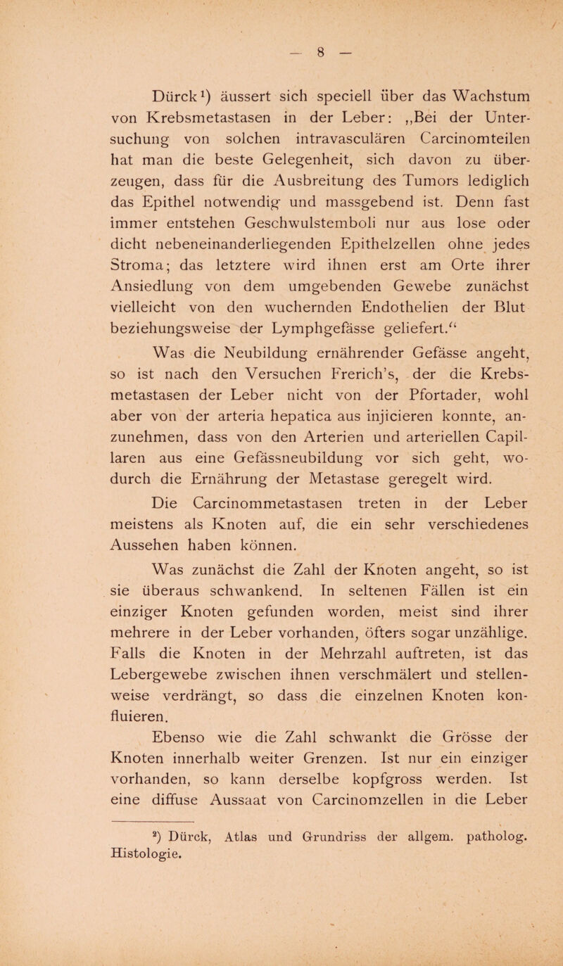 Dürck x) äussert sich speciell über das Wachstum von Krebsmetastasen in der Leber: ,,Bei der Unter¬ suchung von solchen intravasculären Carcinomteilen hat man die beste Gelegenheit, sich davon zu über¬ zeugen, dass für die Ausbreitung des Tumors lediglich das Epithel notwendig* und massgebend ist. Denn fast immer entstehen Geschwulstemboli nur aus lose oder dicht nebeneinanderliegenden Epithelzellen ohne jedes Stroma; das letztere wird ihnen erst am Orte ihrer Ansiedlung von dem umgebenden Gewebe zunächst vielleicht von den wuchernden Endothelien der Blut beziehungsweise der Lymphgefässe geliefert/4 Was die Neubildung ernährender Gefässe angeht, so ist nach den Versuchen Frerich’s, der die Krebs¬ metastasen der Leber nicht von der Pfortader, wohl aber von der arteria hepatica aus injicieren konnte, an¬ zunehmen, dass von den Arterien und arteriellen Capil- laren aus eine Gefässneubildung vor sich geht, wo¬ durch die Ernährung der Metastase geregelt wird. Die Carcinommetastasen treten in der Leber meistens als Knoten auf, die ein sehr verschiedenes Aussehen haben können. Was zunächst die Zahl der Knoten angeht, so ist sie überaus schwankend. In seltenen Fällen ist ein einziger Knoten gefunden worden, meist sind ihrer mehrere in der Leber vorhanden, öfters sogar unzählige. Falls die Knoten in der Mehrzahl auftreten, ist das Lebergewebe zwischen ihnen verschmälert und stellen¬ weise verdrängt, so dass die einzelnen Knoten kon- fluieren. Ebenso wie die Zahl schwankt die Grösse der Knoten innerhalb weiter Grenzen. Ist nur ein einziger vorhanden, so kann derselbe kopfgross werden. Ist eine diffuse Aussaat von Carcinomzellen in die Leber * 2) Dürck, Atlas und Grundriss der allgem. patholog. Histologie.