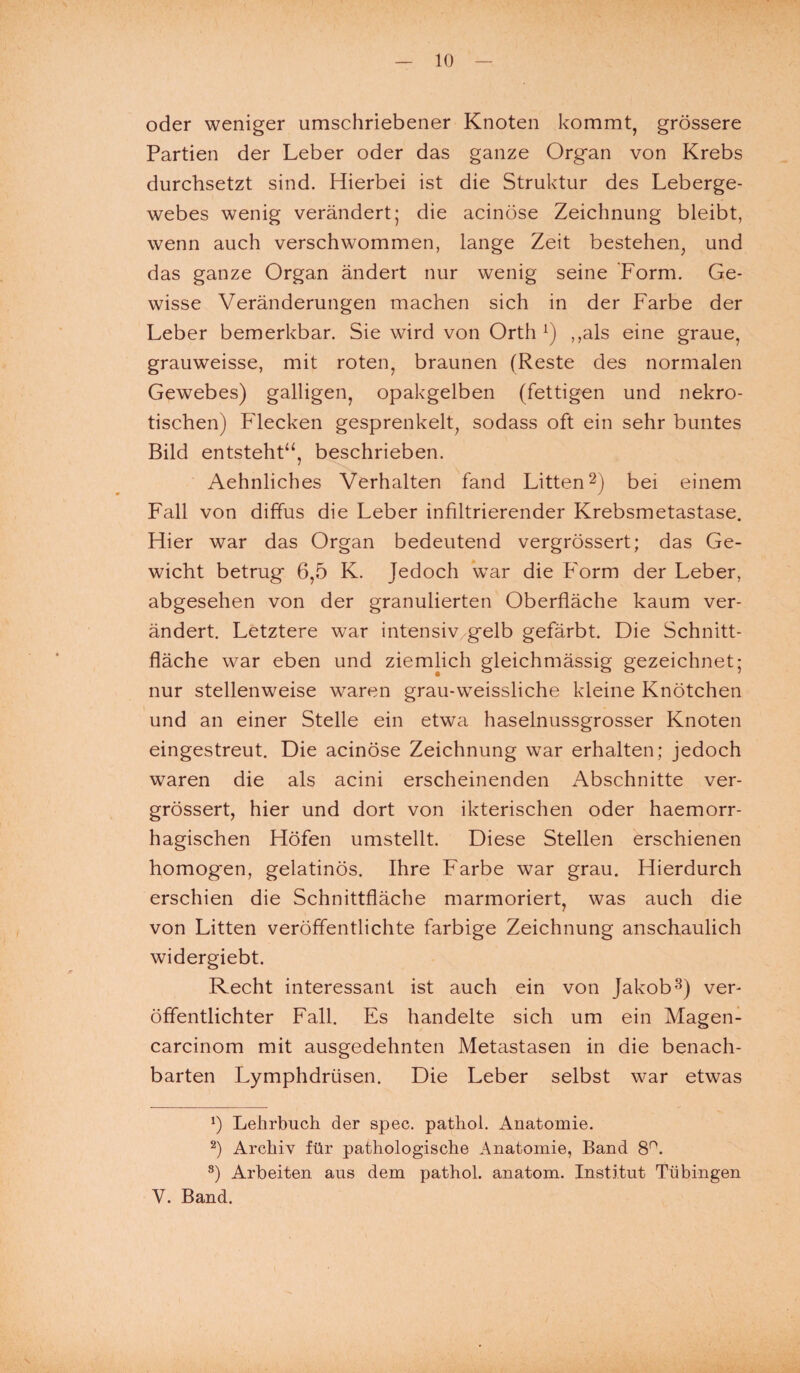 oder weniger umschriebener Knoten kommt, grössere Partien der Leber oder das ganze Organ von Krebs durchsetzt sind. Hierbei ist die Struktur des Leberge¬ webes wenig verändert; die acinöse Zeichnung bleibt, wenn auch verschwommen, lange Zeit bestehen, und das ganze Organ ändert nur wenig seine Form. Ge¬ wisse Veränderungen machen sich in der Farbe der Leber bemerkbar. Sie wird von Orth x) ,,als eine graue, grauweisse, mit roten, braunen (Reste des normalen Gewebes) galligen, opakgelben (fettigen und nekro¬ tischen) Flecken gesprenkelt, sodass oft ein sehr buntes Bild entsteht“, beschrieben. Aehnliches Verhalten fand Litten2) bei einem Fall von diffus die Leber infiltrierender Krebsmetastase. Hier war das Organ bedeutend vergrössert; das Ge¬ wicht betrug 6,5 K. Jedoch war die Form der Leber, abgesehen von der granulierten Oberfläche kaum ver¬ ändert. Letztere war intensiv gelb gefärbt. Die Schnitt¬ fläche war eben und ziemlich gleichmässig gezeichnet; nur stellenweise waren grau-weissliche kleine Knötchen und an einer Stelle ein etwa haselnussgrosser Knoten eingestreut. Die acinöse Zeichnung war erhalten; jedoch waren die als acini erscheinenden Abschnitte ver¬ grössert, hier und dort von ikterischen oder haemorr- hagischen Höfen umstellt. Diese Stellen erschienen homogen, gelatinös. Ihre Farbe war grau. Hierdurch erschien die Schnittfläche marmoriert, was auch die von Litten veröffentlichte farbige Zeichnung anschaulich widergiebt. Recht interessant ist auch ein von Jakob3) ver¬ öffentlichter Fall. Es handelte sich um ein Magen- carcinom mit ausgedehnten Metastasen in die benach¬ barten Lymphdrüsen. Die Leber selbst war etwas *) Lehrbuch der spec. pathol. Anatomie. 2) Archiv für pathologische Anatomie, Band 8°. 3) Arbeiten aus dem pathol. anatom. Institut Tübingen V. Band.