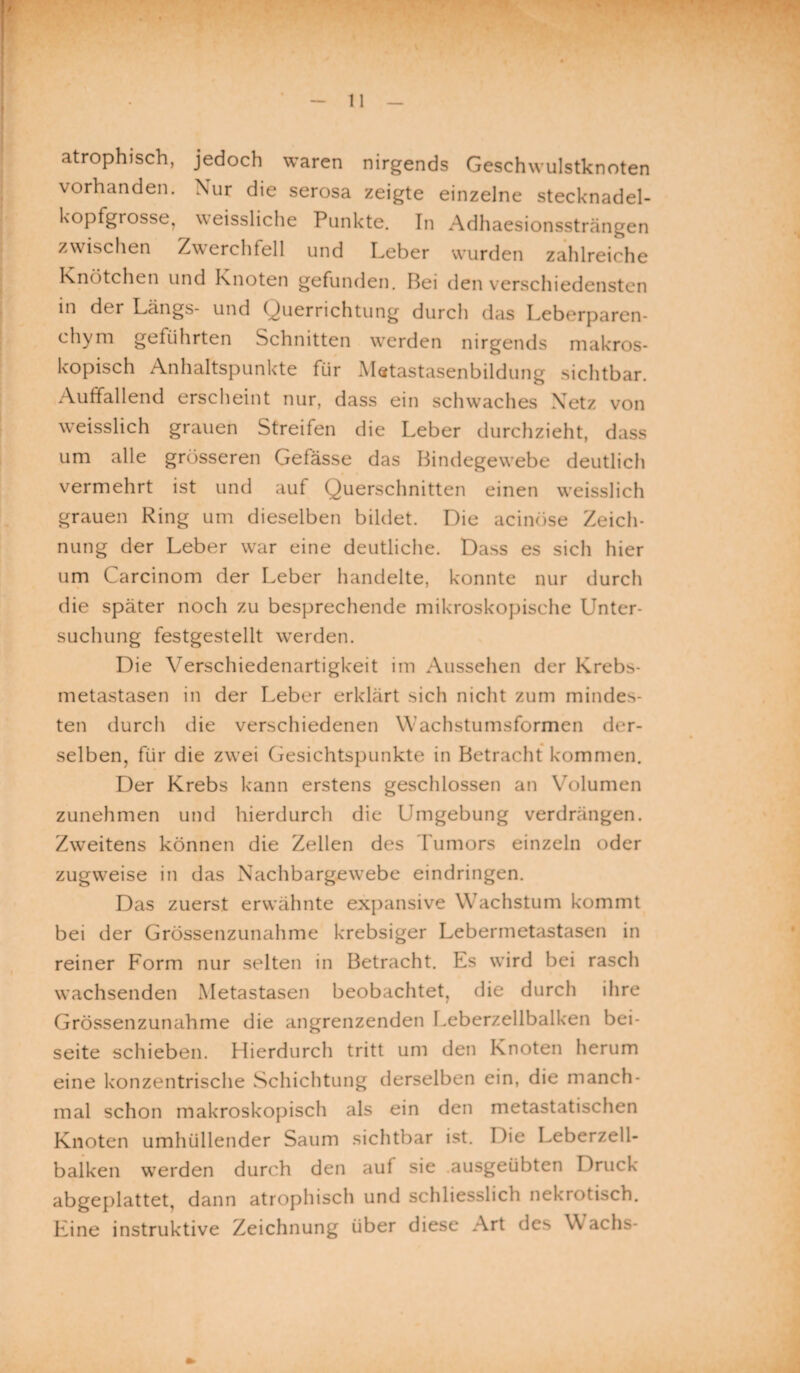 atrophisch, jedoch waren nirgends Geschwulstknoten vorhanden. Nur die serosa zeigte einzelne stecknadel¬ kopfgrosse, weissliche Punkte. In Adhaesionssträngen zwischen Zwerchfell und Leber wurden zahlreiche Knötchen und Knoten gefunden. Bei den verschiedensten in der Längs- und Querrichtung durch das Leberparen- chym geführten Schnitten werden nirgends makros¬ kopisch Anhaltspunkte für Mstastasenbildung sichtbar. Auffallend erscheint nur, dass ein schwaches Netz von weisslich grauen Streifen die Leber durchzieht, dass um alle grösseren Gefässe das Bindegewebe deutlich vermehrt ist und auf Querschnitten einen weisslich grauen Ring um dieselben bildet. Die acinöse Zeich¬ nung der Leber war eine deutliche. Dass es sich hier um Carcinom der Leber handelte, konnte nur durch die später noch zu besprechende mikroskopische Unter¬ suchung festgestellt werden. Die Verschiedenartigkeit im Aussehen der Krebs¬ metastasen in der Leber erklärt sich nicht zum minder¬ ten durch die verschiedenen Wachstumsformen der¬ selben, für die zwei Gesichtspunkte in Betracht kommen. Der Krebs kann erstens geschlossen an Volumen zunehmen und hierdurch die Umgebung verdrängen. Zweitens können die Zellen des Tumors einzeln oder zugweise in das Nachbargewebe eindringen. Das zuerst erwähnte expansive Wachstum kommt bei der Grössenzunahme krebsiger Lebermetastasen in reiner Form nur selten in Betracht. Es wird bei rasch wachsenden Metastasen beobachtet, die durch ihre Grössenzunahme die angrenzenden Leberzellbalken bei¬ seite schieben. Hierdurch tritt um den Knoten herum eine konzentrische Schichtung derselben ein, die manch¬ mal schon makroskopisch als ein den metastatischen Knoten umhüllender Saum sichtbar ist. Die Leberzell¬ balken werden durch den auf sie .ausgeübten Druck abgeplattet, dann atrophisch und schliesslich nekrotisch. Eine instruktive Zeichnung über diese Art des \\ achs-