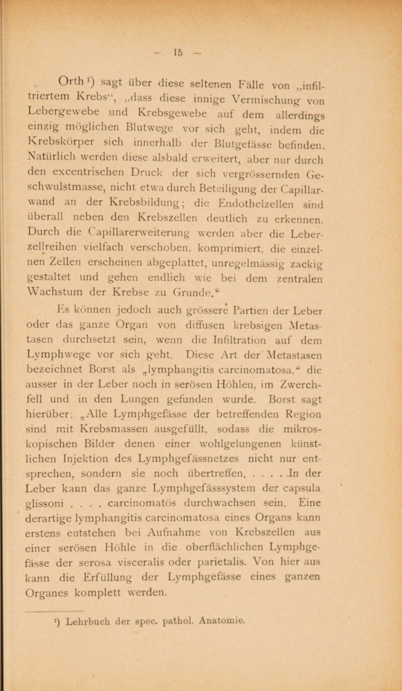 Orth >) sagt über diese seltenen Fälle von ,,infil¬ triertem Krebs“, ,,dass diese innige Vermischung von Lebergewebe und Krebsgewebe auf dem allerdings einzig möglichen Blutwege vor sich gellt, indem die Krebskörper sich innerhalb der Blutgefässe befinden. Natürlich werden diese alsbald erweitert, aber nur durch den excentrischen Druck der sich vergrössernden Ge¬ schwulstmasse, nicht etwa durch Beteiligung der ( apillar- wand an der Krebsbildung; die Endothelzellen sind überall neben den Krebszellen deutlich zu erkennen. Durch die Capillarerweiterung werden aber die Leber¬ zellreihen vielfach verschoben, komprimiert, die einzel¬ nen Zellen erscheinen abgeplattet, unregelmässig zackig gestaltet und gehen endlich wie bei dem zentralen Wachstum der Krebse zu Grunde. “ Es können jedoch auch grössere Partien der Leber oder das ganze Organ von diffusen krebsigen Metas¬ tasen durchsetzt sein, wenn die Infiltration auf dem Lymphwege vor sich geht. Diese Art der Metastasen bezeichnet Borst als „lymphangitis carcinomatosa/ die ausser in der Leber noch in serösen Höhlen, im Zwerch¬ fell und in den Lungen gefunden wurde. Borst sagt hierüber; „Alle Lymphgefässe der betreffenden Region sind mit Krebsmassen ausgefüllt, sodass die mikros¬ kopischen Bilder denen einer wohlgelungenen künst¬ lichen Injektion des Lymphgefässnetzes nicht nur ent¬ sprechen, sondern sie noch übertreffen. . . . . Jn der Leber kann das ganze Lymphgefässsystem der capsula glissoni .... carcinomatös durchwachsen sein. Eine derartige lymphangitis carcinomatosa eines Organs kann erstens entstehen bei Aufnahme von Krebszellen aus einer serösen Höhle in die oberflächlichen Lymphge¬ fässe der serosa visceralis oder parietalis. Von hier aus kann die Erfüllung der Lymphgefässe eines ganzen Organes komplett werden.