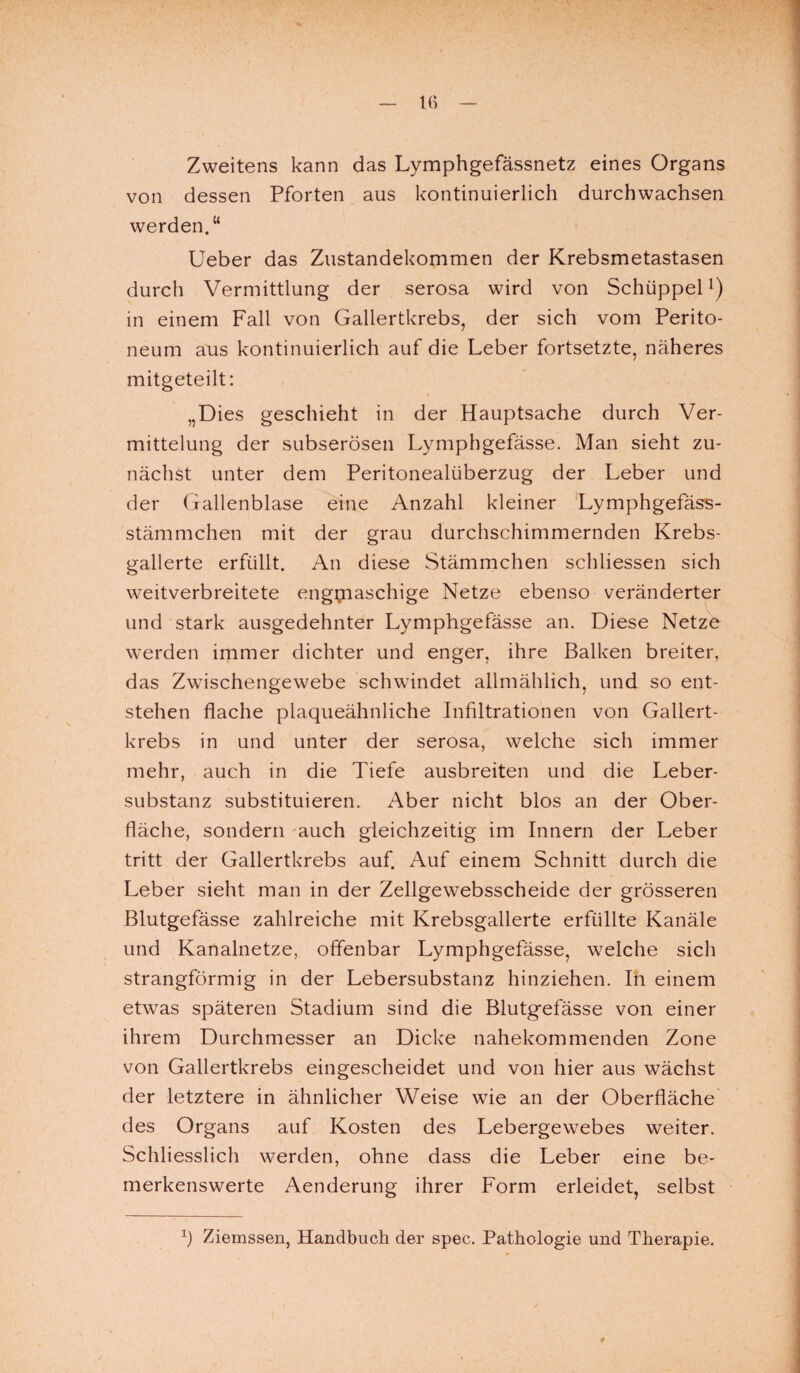 Zweitens kann das Lymphgefässnetz eines Organs von dessen Pforten aus kontinuierlich durchwachsen werden.“ Ueber das Zustandekommen der Krebsmetastasen durch Vermittlung der serosa wird von Schüppell) in einem Fall von Gallertkrebs, der sich vom Perito¬ neum aus kontinuierlich auf die Leber fortsetzte, näheres mitgeteilt: „Dies geschieht in der Hauptsache durch Ver¬ mittelung der subserösen Lymphgefässe. Man sieht zu¬ nächst unter dem Peritonealüberzug der Leber und der Gallenblase eine Anzahl kleiner Lymphgefäss- stämmchen mit der grau durchschimmernden Krebs¬ gallerte erfüllt. An diese Stämmchen schliessen sich weitverbreitete engmaschige Netze ebenso veränderter und stark ausgedehnter Lymphgefässe an. Diese Netze werden immer dichter und enger, ihre Balken breiter, das Zwischengewebe schwindet allmählich, und so ent¬ stehen flache plaqueähnliche Infiltrationen von Gallert¬ krebs in und unter der serosa, welche sich immer mehr, auch in die Tiefe ausbreiten und die Leber¬ substanz substituieren. Aber nicht blos an der Ober¬ fläche, sondern auch gleichzeitig im Innern der Leber tritt der Gallertkrebs auf. Auf einem Schnitt durch die Leber sieht man in der Zellgewebsscheide der grösseren Blutgefässe zahlreiche mit Krebsgallerte erfüllte Kanäle und Kanalnetze, offenbar Lymphgefässe, welche sich strangförmig in der Lebersubstanz hinziehen. In einem etwas späteren Stadium sind die Blutgefässe von einer ihrem Durchmesser an Dicke nahekommenden Zone von Gallertkrebs eingescheidet und von hier aus wächst der letztere in ähnlicher Weise wie an der Oberfläche des Organs auf Kosten des Lebergewebes weiter. Schliesslich werden, ohne dass die Leber eine be¬ merkenswerte Aenderung ihrer Form erleidet, selbst 1) Ziemssen, Handbuch der spec. Pathologie und Therapie. *