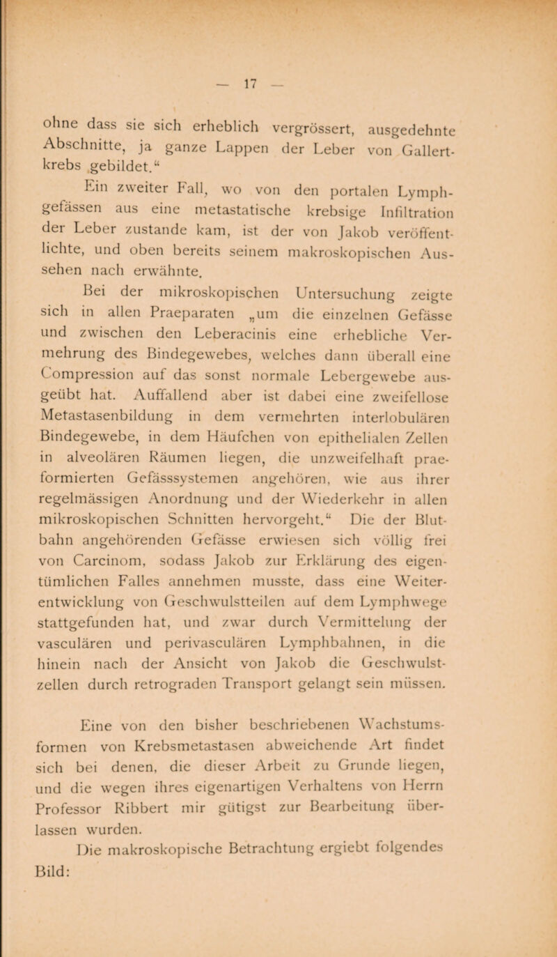 ohne dass sie sich erheblich vergrössert, ausgedehnte Abschnitte, ja ganze Lappen der Leber von Gallert¬ krebs gebildet.“ Lin zweiter Fall, wo von den portalen Lymph- gefässen aus eine metastatische krebsige Infiltration der Leber zustande kam, ist der von Jakob veröffent¬ lichte, und oben bereits seinem makroskopischen Aus¬ sehen nach erwähnte. Bei der mikroskopischen Untersuchung zeigte sich in allen Praeparaten „um die einzelnen Gefässe und zwischen den Leberacinis eine erhebliche Ver¬ mehrung des Bindegewebes, welches dann überall eine Compression auf das sonst normale Lebergewebe aus¬ geübt hat. Auffallend aber ist dabei eine zweifellose Metastasenbildung in dem vermehrten interlobulären Bindegewebe, in dem Häufchen von epithelialen Zellen in alveolären Räumen liegen, die unzweifelhaft prae- formierten Gefässsystemen angehören, wie aus ihrer regelmässigen Anordnung und der Wiederkehr in allen mikroskopischen Schnitten hervorgeht.“ Die der Blut¬ bahn angehörenden Gefässe erwiesen sich völlig frei von Carcinom, sodass Jakob zur Erklärung des eigen¬ tümlichen Falles annehmen musste, dass eine Weiter¬ entwicklung von Geschwulstteilen auf dem Lymphwege stattgefunden hat, und zwar durch Vermittelung der vasculären und perivasculären Lymphbahnen, in die hinein nach der Ansicht von Jakob die Geschwulst¬ zellen durch retrograden Transport gelangt sein müssen. Eine von den bisher beschriebenen Wachstums¬ formen von Krebsmetastasen abweichende Art findet sich bei denen, die dieser Arbeit zu Grunde liegen, und die wegen ihres eigenartigen Verhaltens von Herrn Professor Ribbert mir giitigst zur Bearbeitung über¬ lassen wurden. Die makroskopische Betrachtung ergiebt folgendes Bild: