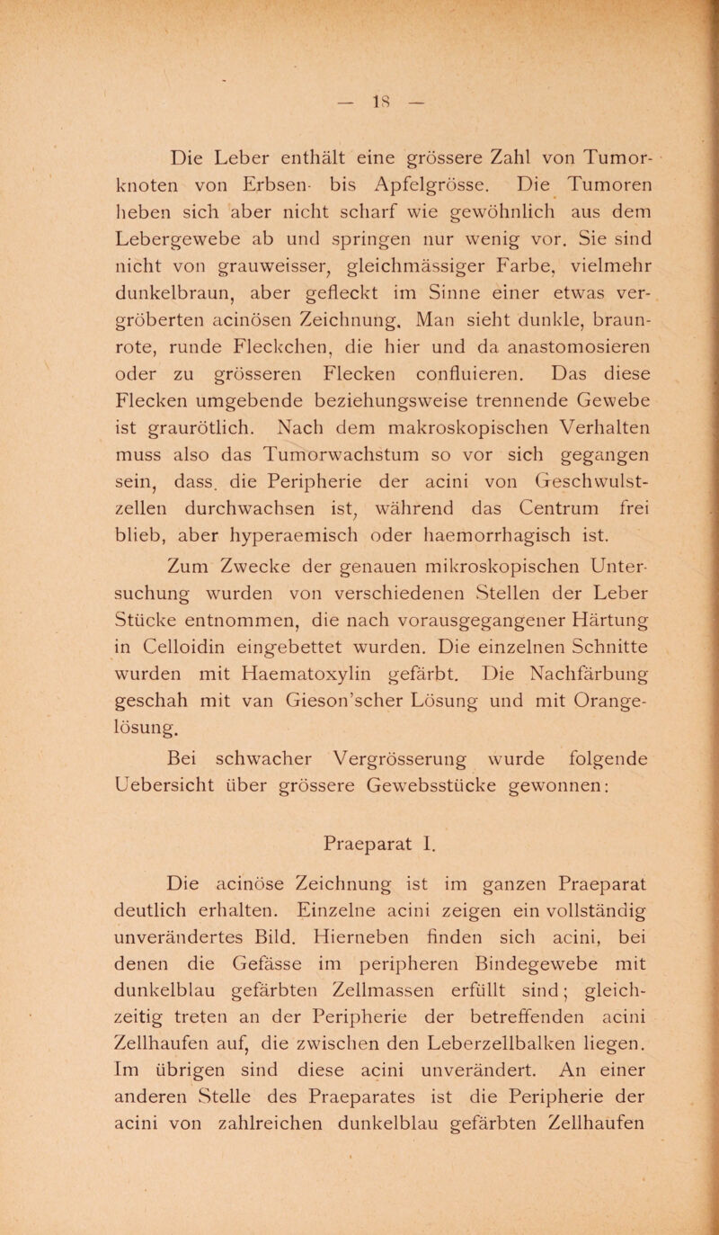 IS Die Leber enthält eine grössere Zahl von Tumor¬ knoten von Erbsen- bis Apfelgrösse. Die Tumoren heben sich aber nicht scharf wie gewöhnlich aus dem Lebergewebe ab und springen nur wenig vor. Sie sind nicht von grauweisser; gleichmässiger Farbe, vielmehr dunkelbraun, aber gefleckt im Sinne einer etwas ver¬ gröberten acinösen Zeichnung. Man sieht dunkle, braun¬ rote, runde Fleckchen, die hier und da anastomosieren oder zu grösseren Flecken confluieren. Das diese Flecken umgebende beziehungsweise trennende Gewebe ist graurötlich. Nach dem makroskopischen Verhalten muss also das Tumorwachstum so vor sich gegangen sein, dass, die Peripherie der acini von Geschwulst¬ zellen durchwachsen ist; während das Centrum frei blieb, aber hyperaemisch oder haemorrhagisch ist. Zum Zwecke der genauen mikroskopischen Unter¬ suchung wurden von verschiedenen Stellen der Leber Stücke entnommen, die nach vorausgegangener Härtung in Celloidin eingebettet wurden. Die einzelnen Schnitte wurden mit Haematoxylin gefärbt. Die Nachfärbung geschah mit van Gieson’scher Lösung und mit Orange¬ lösung. Bei schwacher Vergrösserung wurde folgende Uebersicht über grössere Gewebsstiicke gewonnen: Praeparat I. Die acinöse Zeichnung ist im ganzen Praeparat deutlich erhalten. Einzelne acini zeigen ein vollständig unverändertes Bild. Hierneben finden sich acini, bei denen die Gefässe im peripheren Bindegewebe mit dunkelblau gefärbten Zellmassen erfüllt sind; gleich¬ zeitig treten an der Peripherie der betreffenden acini Zellhaufen auf, die zwischen den Leberzellbalken liegen. Im übrigen sind diese acini unverändert. An einer anderen Stelle des Praeparates ist die Peripherie der acini von zahlreichen dunkelblau gefärbten Zellhaufen