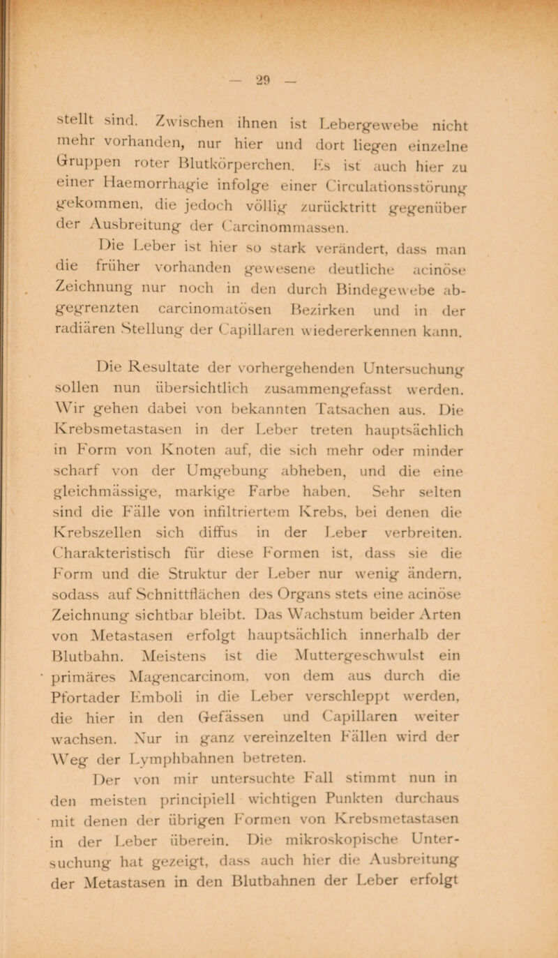 stellt sind. Zwischen ihnen ist Lebergewebe nicht mehr vorhanden, nur hier und dort liegen einzelne Gruppen roter Blutkörperchen. Ls ist auch hier zu einer Haemorrhagie infolge einer Circulationsstörung gekommen, die jedoch völlig»- zurücktritt gegenüber der Ausbreitung der Carcinommassen. Die Leber ist hier so stark verändert, dass man die früher vorhanden gewesene deutliche acinöse Zeichnung nur noch in den durch Bindegewebe ab¬ gegrenzten carcinomatösen Bezirken und in der radiären Stellung der ( apillaren wiedererkennen kann. Die Resultate der vorhergehenden Untersuchung¬ sollen nun übersichtlich zusammengefasst werden. Wir gehen dabei von bekannten Tatsachen aus. Die Krebsmetastasen in der Leber treten hauptsächlich in Form von Knoten auf, die sich mehr oder minder scharf von der Umg*ebung abheben, und die eine gleichmässige, markige Farbe haben. Sehr selten sind die Fälle von infiltriertem Krebs, bei denen die Krebszellen sich diffus in der Leber verbreiten. Charakteristisch für diese Formen ist, dass sie die Form und die Struktur der Leber nur wenig ändern, sodass auf Schnittflächen des Organs stets eine acinöse Zeichnung sichtbar bleibt. Das Wachstum beider Arten von Metastasen erfolgt hauptsächlich innerhalb der Blutbahn. Meistens ist die Muttergeschwulst ein ' primäres Magencarcinom, von dem aus durch die Pfortader Fmboli in die Leber verschleppt werden, die hier in den Gefässen und Capillaren weiter wachsen. Nur in ganz vereinzelten Fällen wird der Weg der Lymphbahnen betreten. Der von mir untersuchte Fall stimmt nun in den meisten principiell wichtigen Punkten durchaus mit denen der übrigen Formen von Krebsmetastasen in der Leber überein. Die mikroskopische Unter¬ suchung hat gezeigt, dass auch hier die Ausbreitung der Metastasen in den Blutbahnen der Leber erfolgt