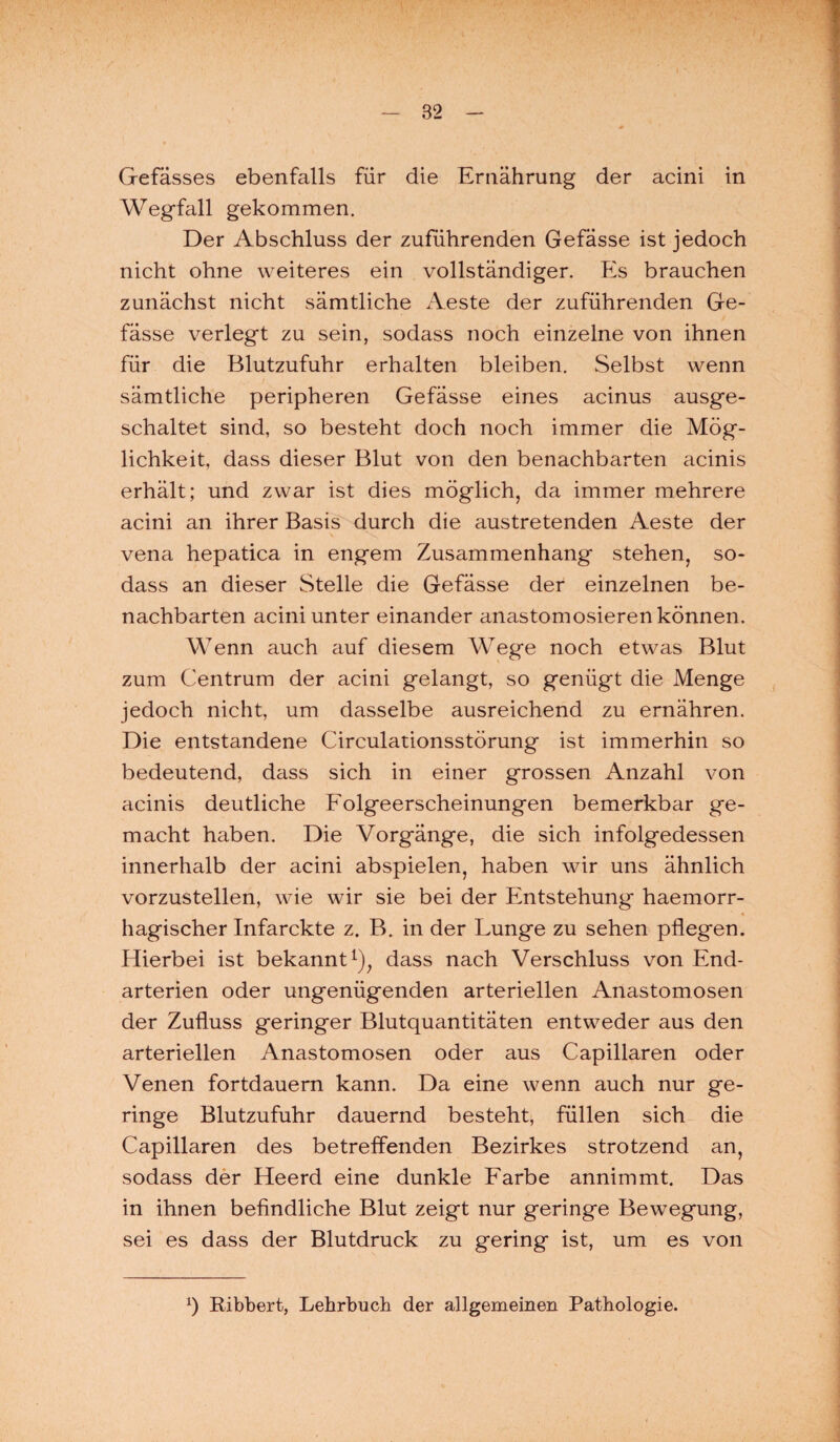 Gefässes ebenfalls für die Ernährung der acini in Wegfall gekommen. Der Abschluss der zuführenden Gefässe ist jedoch nicht ohne weiteres ein vollständiger. Es brauchen zunächst nicht sämtliche Aeste der zuführenden Ge¬ fässe verlegt zu sein, sodass noch einzelne von ihnen für die Blutzufuhr erhalten bleiben. Selbst wenn sämtliche peripheren Gefässe eines acinus ausge¬ schaltet sind, so besteht doch noch immer die Mög¬ lichkeit, dass dieser Blut von den benachbarten acinis erhält; und zwar ist dies möglich, da immer mehrere acini an ihrer Basis durch die austretenden Aeste der vena hepatica in engem Zusammenhang stehen, so¬ dass an dieser Stelle die Gefässe der einzelnen be¬ nachbarten acini unter einander anastomosieren können. Wenn auch auf diesem Wege noch etwas Blut zum Centrum der acini gelangt, so genügt die Menge jedoch nicht, um dasselbe ausreichend zu ernähren. Die entstandene Circulationsstörung ist immerhin so bedeutend, dass sich in einer grossen Anzahl von acinis deutliche Folgeerscheinungen bemerkbar ge¬ macht haben. Die Vorgänge, die sich infolgedessen innerhalb der acini abspielen, haben wir uns ähnlich vorzustellen, wie wir sie bei der Entstehung haemorr- hagischer Infarckte z. B. in der Lunge zu sehen pflegen. Hierbei ist bekannt1), dass nach Verschluss von End¬ arterien oder ungenügenden arteriellen Anastomosen der Zufluss geringer Blutquantitäten entweder aus den arteriellen Anastomosen oder aus Capillaren oder Venen fortdauern kann. Da eine wenn auch nur ge¬ ringe Blutzufuhr dauernd besteht, füllen sich die Capillaren des betreffenden Bezirkes strotzend an, sodass der Heerd eine dunkle Farbe annimmt. Das in ihnen befindliche Blut zeigt nur geringe Bewegung, sei es dass der Blutdruck zu gering ist, um es von x) Bibbert, Lehrbuch der allgemeinen Pathologie.