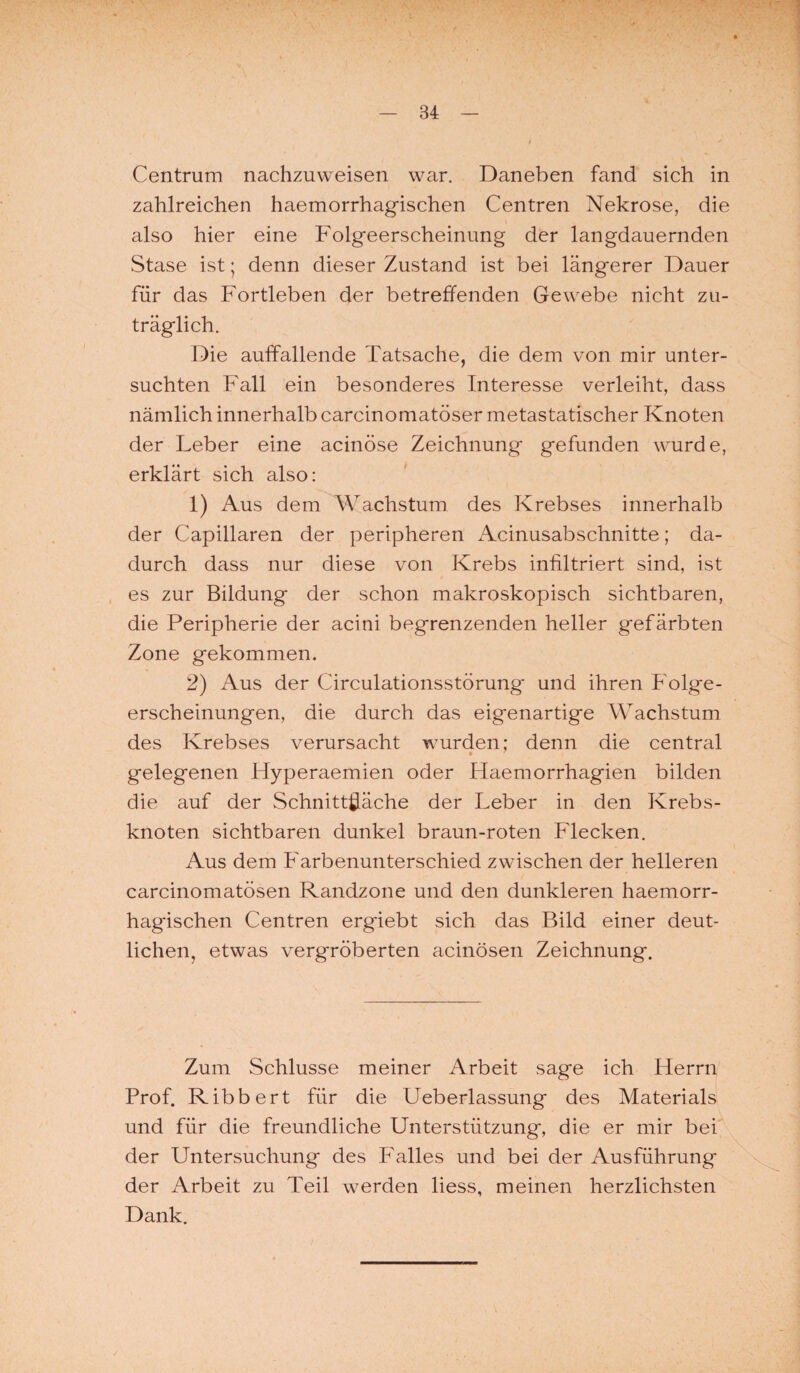 Centrum nachzuweisen war. Daneben fand sich in zahlreichen haemorrhagischen Centren Nekrose, die also hier eine Folgeerscheinung der langdauernden Stase ist; denn dieser Zustand ist bei längerer Dauer für das Fortleben der betreffenden Gewebe nicht zu¬ träglich. Die auffallende Tatsache, die dem von mir unter¬ suchten Fall ein besonderes Interesse verleiht, dass nämlich innerhalb carcinomatöser metastatischer Knoten der Leber eine acinöse Zeichnung gefunden wurde, erklärt sich also: 1) Aus dem Wachstum des Krebses innerhalb der Capillaren der peripheren Acinusabschnitte; da¬ durch dass nur diese von Krebs infiltriert sind, ist es zur Bildung der schon makroskopisch sichtbaren, die Peripherie der acini begrenzenden heller gefärbten Zone gekommen. 2) Aus der Circulationsstörung' und ihren Folge¬ erscheinungen, die durch das eigenartige Wachstum des Krebses verursacht wurden; denn die central * 7 gelegenen Hyperaemien oder Haemorrhagien bilden die auf der Schnittfläche der Leber in den Krebs¬ knoten sichtbaren dunkel braun-roten Flecken. Aus dem Farbenunterschied zwischen der helleren carcinomatösen Randzone und den dunkleren haemorr¬ hagischen Centren ergiebt sich das Bild einer deut¬ lichen, etwas vergröberten acinösen Zeichnung. Zum Schlüsse meiner Arbeit sage ich Herrn Prof. Ribbert für die Ueberlassung des Materials und für die freundliche Unterstützung, die er mir bei der Untersuchung des Pralles und bei der Ausführung der Arbeit zu Teil werden liess, meinen herzlichsten Dank.