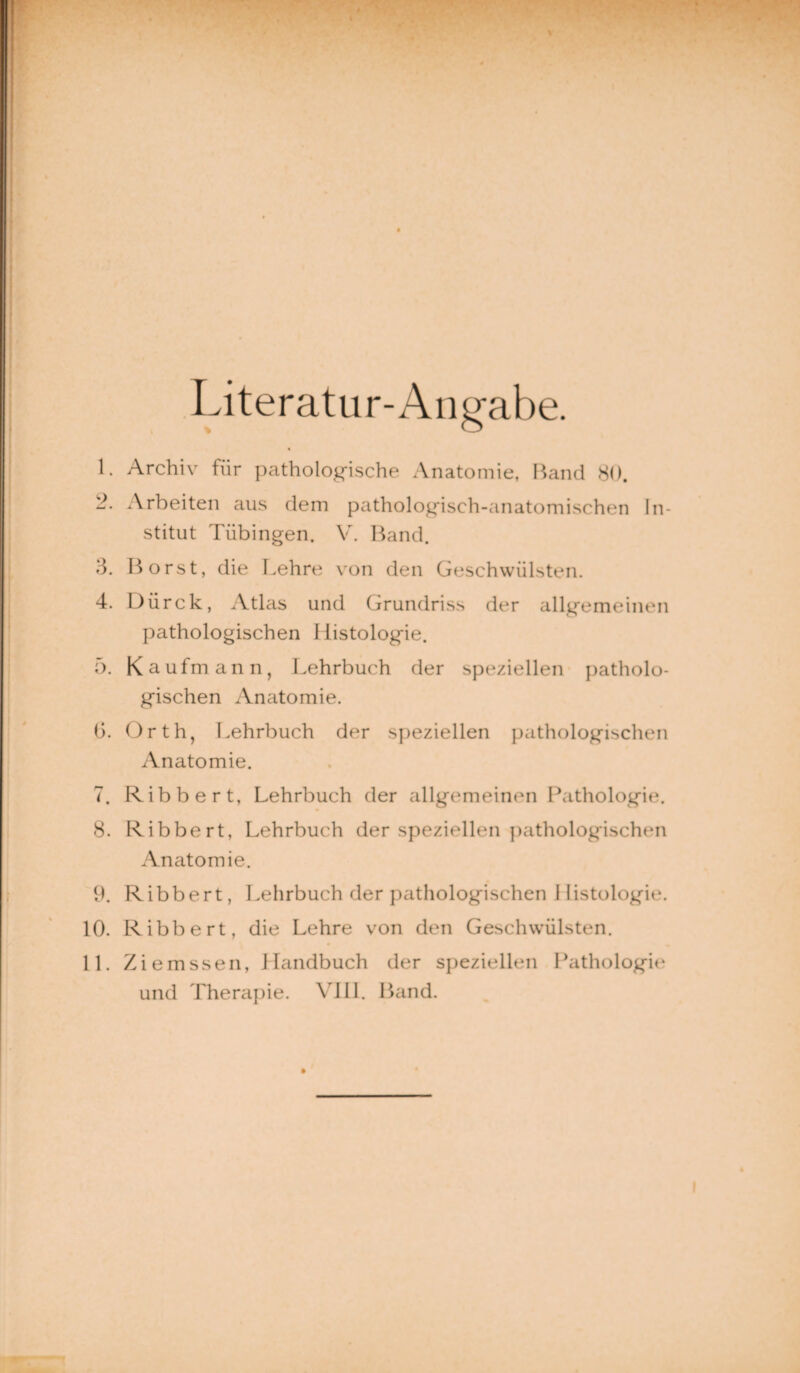 Literatur-Angabe. L Archiv für pathologische Anatomie, Band 80. 2. Arbeiten aus dem pathologisch-anatomischen In¬ stitut Tübingen. V. Band. 3. Borst, die Lehre von den Geschwülsten. 4. Dürck, Atlas und Grundriss der allgemeinen pathologischen Histologie. 5. Kaufmann, Lehrbuch der speziellen patholo¬ gischen Anatomie. (3. Orth, Lehrbuch der speziellen pathologischen Anatomie. 7. Ribbert, Lehrbuch der allgemeinen Pathologie. 8. Ribbert, Lehrbuch der speziellen pathologischen Anatomie. 9. Ribbert, Lehrbuch der pathologischen Histologie. 10. Ribbert, die Lehre von den Geschwülsten. 11. Ziemssen, Handbuch der speziellen Pathologir und Therapie. VIII. Band.