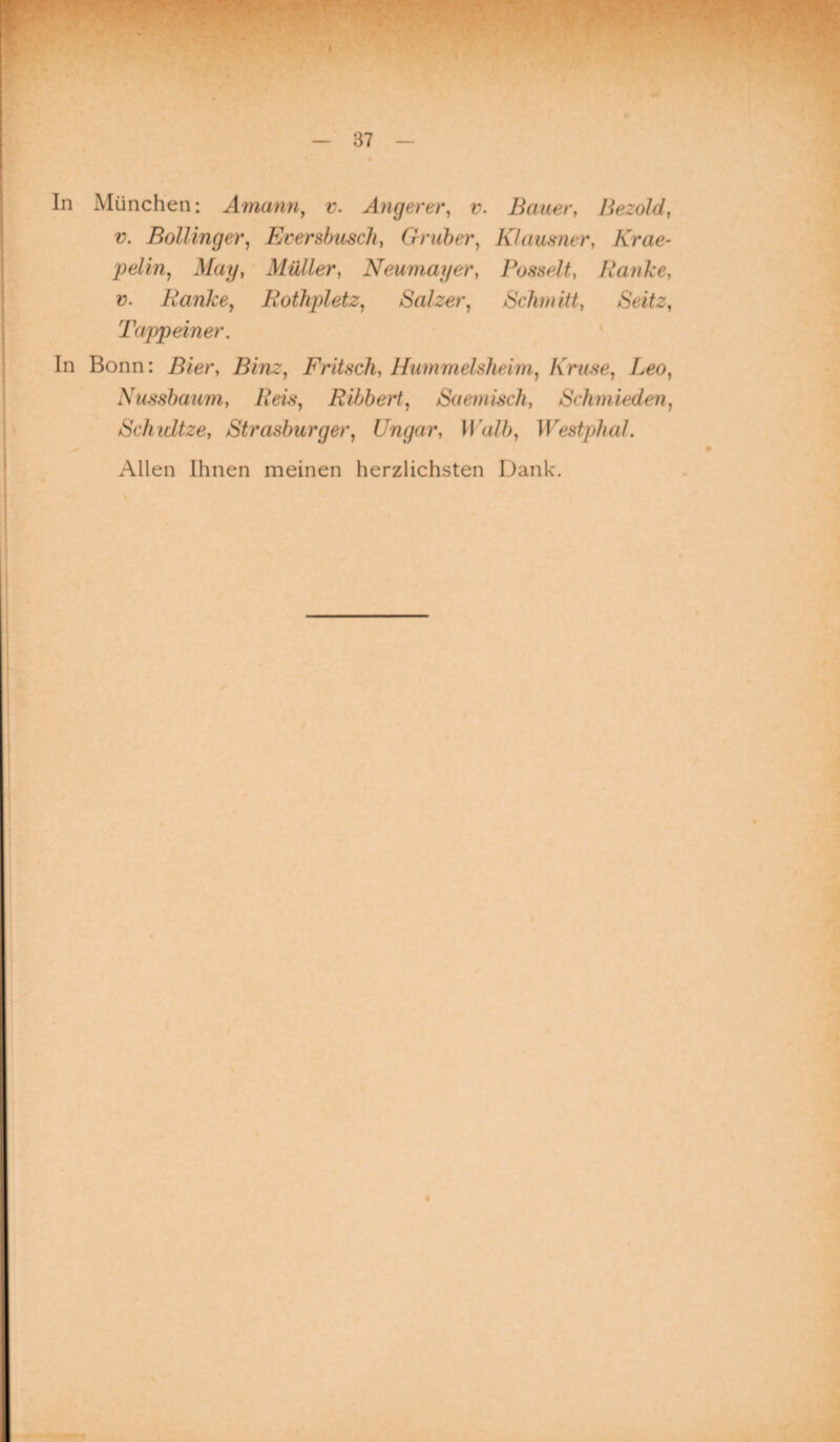 In München: Amann, v. Angerer, v. Bauer, Bezold, v. Bölling er, Erersbusch, G ruber, Klausner, Krae- pelin, May, Müller, Neumager, Pusselt, Ranke, v. Ranke, Rothpletz, Salzer, Schmitt, /Seite, Tappeiner. In Bonn: Lier, Binz, Fritsch, Hummelsheim, Kruse, Leo, Nussbaum, Ribbert, Saemisch, Schmieden, Schwitze, Strasburg er, Ungar, Walb, Westphal. Allen Ihnen meinen herzlichsten Dank.