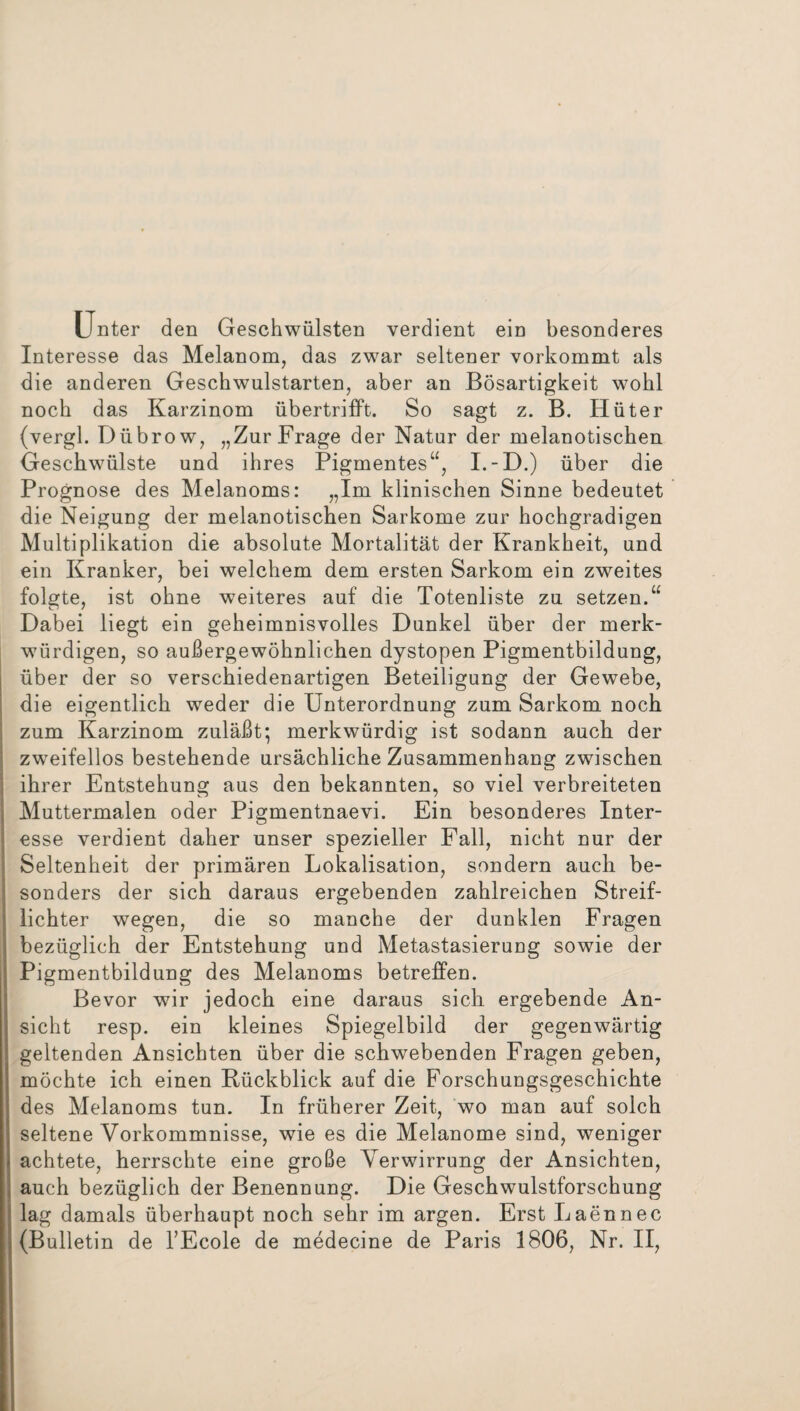 Unter den Geschwülsten verdient ein besonderes Interesse das Melanom, das zwar seltener vorkommt als die anderen Geschwulstarten, aber an Bösartigkeit wohl noch das Karzinom übertrifft. So sagt z. B. Hüter (vergl. Dübrow, „Zur Frage der Natur der melanotischen Geschwülste und ihres Pigmentes“, I.-D.) über die Prognose des Melanoms: „Im klinischen Sinne bedeutet die Neigung der melanotischen Sarkome zur hochgradigen Multiplikation die absolute Mortalität der Krankheit, und ein Kranker, bei welchem dem ersten Sarkom ein zweites folgte, ist ohne weiteres auf die Totenliste zu setzen.“ Dabei liegt ein geheimnisvolles Dunkel über der merk¬ würdigen, so außergewöhnlichen dystopen Pigmentbildung, über der so verschiedenartigen Beteiligung der Gewebe, die eigentlich weder die Unterordnung zum Sarkom noch zum Karzinom zuläßt', merkwürdig ist sodann auch der zweifellos bestehende ursächliche Zusammenhang zwischen ihrer Entstehung aus den bekannten, so viel verbreiteten Muttermalen oder Pigmentnaevi. Ein besonderes Inter¬ esse verdient daher unser spezieller Fall, nicht nur der Seltenheit der primären Lokalisation, sondern auch be¬ sonders der sich daraus ergebenden zahlreichen Streif¬ lichter wegen, die so manche der dunklen Fragen bezüglich der Entstehung und Metastasierung sowie der Pigmentbildung des Melanoms betreffen. Bevor wir jedoch eine daraus sich ergebende An¬ sicht resp. ein kleines Spiegelbild der gegenwärtig geltenden Ansichten über die schwebenden Fragen geben, möchte ich einen Bückblick auf die Forschungsgeschichte des Melanoms tun. In früherer Zeit, wo man auf solch seltene Vorkommnisse, wie es die Melanome sind, weniger achtete, herrschte eine große Verwirrung der Ansichten, auch bezüglich der Benennung. Die Geschwulstforschung lag damals überhaupt noch sehr im argen. Erst Laennec (Bulletin de l’Ecole de medecine de Paris 1806, Nr. II,