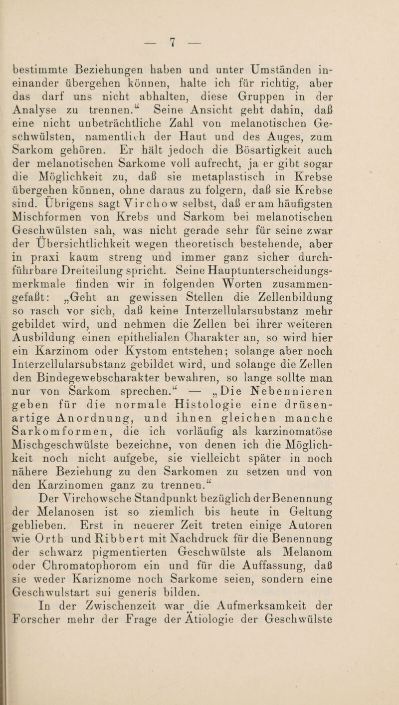 bestimmte Beziehungen haben und unter Umständen in¬ einander übergehen können, halte ich für richtig, aber das darf uns nicht abhalten, diese Gruppen in der Analyse zu trennen.u Seine Ansicht geht dahin, daß eine nicht unbeträchtliche Zahl von melanotischen Ge¬ schwülsten, namentlich der Haut und des Auges, zum Sarkom gehören. Er hält jedoch die Bösartigkeit auch der melanotischen Sarkome voll aufrecht, ja er gibt sogar die Möglichkeit zu, daß sie metaplastisch in Krebse übergehen können, ohne daraus zu folgern, daß sie Krebse sind. Übrigens sagt Vir cliow selbst, daß er am häufigsten Mischformen von Krebs und Sarkom bei melanotischen Geschwülsten sah, was nicht gerade sehr für seine zwar der Übersichtlichkeit wegen theoretisch bestehende, aber in praxi kaum streng und immer ganz sicher durch¬ führbare Dreiteilung spricht. Seine Hauptunterscheidungs¬ merkmale finden wir in folgenden Worten zusammen¬ gefaßt: „Geht an gewissen Stellen die Zellenbildung so rasch vor sich, daß keine Interzellularsubstanz mehr gebildet wird, und nehmen die Zellen bei ihrer weiteren Ausbildung einen epithelialen Charakter an, so wird hier ein Karzinom oder Kystom entstehen; solange aber noch Interzellularsubstanz gebildet wird, und solange die Zellen den Bindegewebscharakter bewahren, so lange sollte man nur von Sarkom sprechen/' — „Die Nebennieren geben für die normale Histologie eine drüsen¬ artige Anordnung, und ihnen gleichen manche Sarkom formen, die ich vorläufig als karzinomatöse Mischgeschwülste bezeichne, von denen ich die Möglich¬ keit noch nicht aufgebe, sie vielleicht später in noch nähere Beziehung zu den Sarkomen zu setzen und von den Karzinomen ganz zu trennen.“ Der Virchowsche Standpunkt bezüglich derBenennung der Melanosen ist so ziemlich bis heute in Geltung geblieben. Erst in neuerer Zeit treten einige Autoren wie Orth und Ribbert mit Nachdruck für die Benennung der schwarz pigmentierten Geschwülste als Melanom oder Chromatophorom ein und für die Auffassung, daß sie weder Kariznome noch Sarkome seien, sondern eine Geschwulstart sui generis bilden. In der Zwischenzeit war die Aufmerksamkeit der • • Forscher mehr der Frage der Ätiologie der Geschwülste