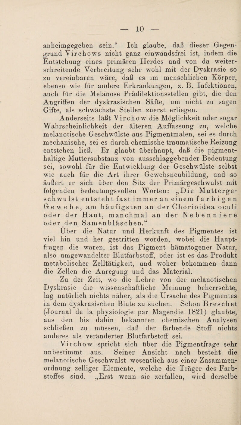 anheimgegeben sein.“ Ich glaube, daß dieser Gegen¬ grund Virchow s nicht ganz einwandsfrei ist, indem die Entstehung eines primären Herdes und von da weiter¬ schreitende Verbreitung sehr wohl mit der Dyskrasie so zu vereinbaren wäre, daß es im menschlichen Körper, ebenso wie für andere Erkrankungen, z. B, Infektionen, auch für die Melanose Prädilektionsstellen gibt, die den Angriffen der dyskrasischen Säfte, um nicht zu sagen Gifte, als schwächste Stellen zuerst erliegen. Anderseits läßt Virchow die Möglichkeit oder sogar Wahrscheinlichkeit der älteren Auffassung zu, welche melanotische Geschwülste aus Pigmentmalen, sei es durch mechanische, sei es durch chemische traumatische Reizung entstehen ließ. Er glaubt überhaupt, daß die pigment¬ haltige Muttersubstanz von ausschlaggebender Bedeutung sei, sowohl für die Entwicklung der Geschwülste selbst wde auch für die Art ihrer Gewebsneubildung, und so äußert er sich über den Sitz der Primärgeschwulst mit folgenden bedeutungsvollen Worten: „Hie Mutterge¬ schwulst entsteht fast immer an einem farbigen Gewebe, am häufigsten an der Chorioidea oculi oder der Haut, manchmal an der Nebenniere oder den Samenbläschen.“ Über die Natur und Herkunft des Pigmentes ist viel hin und her gestritten worden, wobei die Haupt¬ fragen die waren, ist das Pigment hämatogener Natur, also umgewandelter Blutfarbstoff, oder ist es das Produkt metabolischer Zelltätigkeit, und woher bekommen dann die Zellen die Anregung und das Material. Zu der Zeit, wo die Lehre von der melanotischen Dyskrasie die wissenschaftliche Meinung beherrschte, lag natürlich nichts näher, als die Ursache des Pigmentes in dem dyskrasischen Blute zu suchen. Schon Breschet (Journal de la physiologie par Magendie 1821) glaubte, aus den bis dahin bekannten chemischen Analysen schließen zu müssen, daß der färbende Stoff nichts anderes als veränderter Blutfarbstoff sei. Virchow spricht sich über die Pigmentfrage sehr unbestimmt aus. Seiner Ansicht nach besteht die melanotische Geschwulst wesentlich aus einer Zusammen¬ ordnung zeitiger Elemente, welche die Träger des Farb¬ stoffes sind. „Erst wenn sie zerfallen, wird derselbe