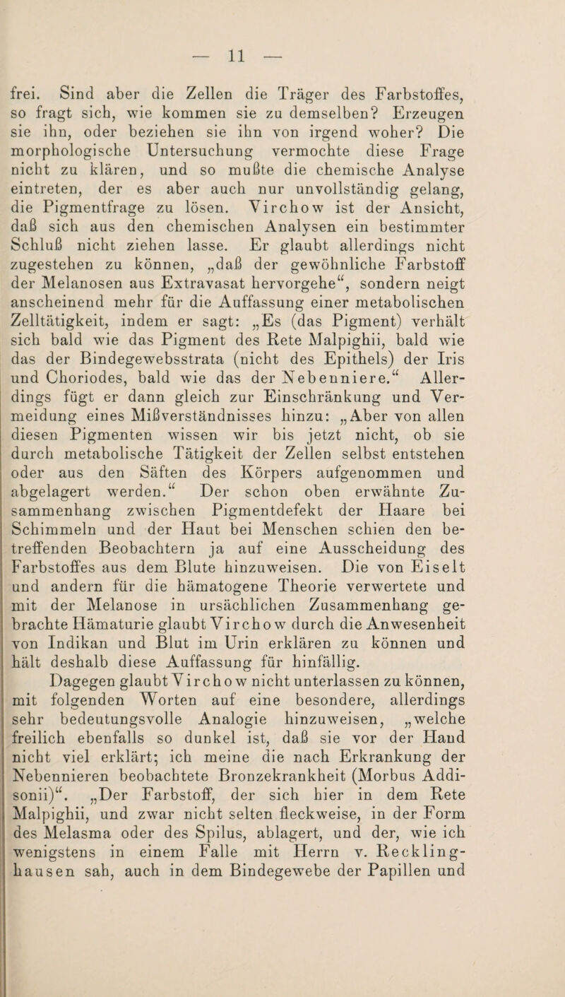 frei. Sind aber die Zellen die Träger des Farbstoffes, so fragt sich, wie kommen sie zu demselben? Erzeugen sie ihn, oder beziehen sie ihn von irgend woher? Die morphologische Untersuchung vermochte diese Frage nicht zu klären, und so mußte die chemische Analyse eintreten, der es aber auch nur unvollständig gelang, die Pigmentfrage zu lösen. Virchow ist der Ansicht, daß sich aus den chemischen Analysen ein bestimmter Schluß nicht ziehen lasse. Er glaubt allerdings nicht zugestehen zu können, „daß der gewöhnliche Farbstoff der Melanosen aus Extravasat hervorgehe“, sondern neigt anscheinend mehr für die Auffassung einer metabolischen Zelltätigkeit, indem er sagt: „Es (das Pigment) verhält sich bald wie das Pigment des Rete Malpighii, bald wie das der Bindegewebsstrata (nicht des Epithels) der Iris und Choriodes, bald wie das der Nebenniere.“ Aller¬ dings fügt er dann gleich zur Einschränkung und Ver¬ meidung eines Mißverständnisses hinzu: „Aber von allen diesen Pigmenten wissen wir bis jetzt nicht, ob sie durch metabolische Tätigkeit der Zellen selbst entstehen oder aus den Säften des Körpers aufgenommen und abgelagert werden.“ Der schon oben erwähnte Zu¬ sammenhang zwischen Pigmentdefekt der Haare bei Schimmeln und der Haut bei Menschen schien den be¬ treffenden Beobachtern ja auf eine Ausscheidung des Farbstoffes aus dem Blute hinzuweisen. Die von Ei seit und andern für die hämatogene Theorie verwertete und mit der Melanose in ursächlichen Zusammenhang ge¬ brachte Hämaturie glaubt Virchow durch die Anwesenheit von Indikan und Blut im Urin erklären zu können und hält deshalb diese Auffassung für hinfällig. Dagegen glaubt Virchow nicht unterlassen zu können, mit folgenden Worten auf eine besondere, allerdings sehr bedeutungsvolle Analogie hinzuweisen, „welche freilich ebenfalls so dunkel ist, daß sie vor der Hand nicht viel erklärt* ich meine die nach Erkrankung der ; Nebennieren beobachtete Bronzekrankheit (Morbus Addi- ; sonii)“. „Der Farbstoff, der sich hier in dem Rete j Malpighii, und zwar nicht selten fleckweise, in der Form des Melasma oder des Spilus, ablagert, und der, wie ich l wenigstens in einem Falle mit Herrn v. Reckling¬ hausen sah, auch in dem Bindegewebe der Papillen und
