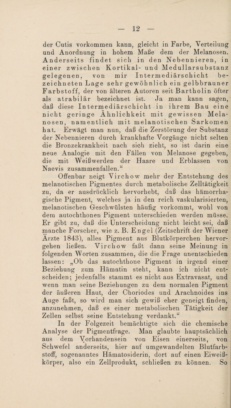 der Cutis Vorkommen kann, gleicht in Farbe, Verteilung und Anordnung in hohem Malle dem der Melanosen. Anderseits findet sich in den Nebennieren, in einer zwischen Kortikal- und Medullarsubstanz gelegenen, von mir Intermediärschicht be- zeichneten Lage sehr gewöhnlich ein gelbbrauner Farbstoff, der von älteren Autoren seit Bartholin öfter als atrabilär bezeichnet ist. Ja man kann sagen, daß diese Intermediärschicht in ihrem Bau eine nicht geringe Ähnlichkeit mit gewissen Mela¬ nosen, namentlich mit melanotisehen Sarkomen hat. Erwägt man nun, daß die Zerstörung der Substanz der Nebennieren durch krankhafte Vorgänge nicht selten die Bronzekrankheit nach sich zieht, so ist darin eine neue Analogie mit den Fällen von Melanose gegeben, die mit Weiß werden der Haare und Erblassen von Naevis zusammenfallen.“ Offenbar neigt Virchow mehr der Entstehung des melanotischen Pigmentes durch metabolische Zelltätigkeit zu, da er ausdrücklich hervorhebt, daß das hämorrha¬ gische Pigment, welches ja in den reich vaskularisierten, melanotischen Geschwülsten häufig vorkommt, wohl von dem autochthonen Pigment unterschieden werden müsse. Er gibt zu, daß die Unterscheidung nicht leicht sei, daß manche Forscher, wie z. B. Engel (Zeitschrift der Wiener Ärzte 1843), alles Pigment aus Blutkörperchen hervor¬ gehen ließen. Virchow faßt dann seine Meinung in folgenden Worten zusammen, die die Frage unentschieden lassen: „Ob das autochthone Pigment in irgend einer Beziehung zum Hämatin steht, kann ich nicht ent¬ scheiden; jedenfalls stammt es nicht aus Extravasat, und wenn man seine Beziehungen zu dem normalen Pigment der äußeren Haut, der Choriodes und Arachnoides ins Auge faßt, so wird man sich gewiß eher geneigt finden, anzunehmen, daß es einer metabolischen Tätigkeit der Zellen selbst seine Entstehung verdankt.“ In der Folgezeit bemächtigte sich die chemische Analyse der Pigmentfrage. Man glaubte hauptsächlich aus dem Vorhandensein von Eisen einerseits, von Schwefel anderseits, hier auf umgewandelten Blutfarb¬ stoff, sogenanntes Hämatosiderin, dort auf einen Eiweiß¬ körper, also ein Zellprodukt, schließen zu können. So