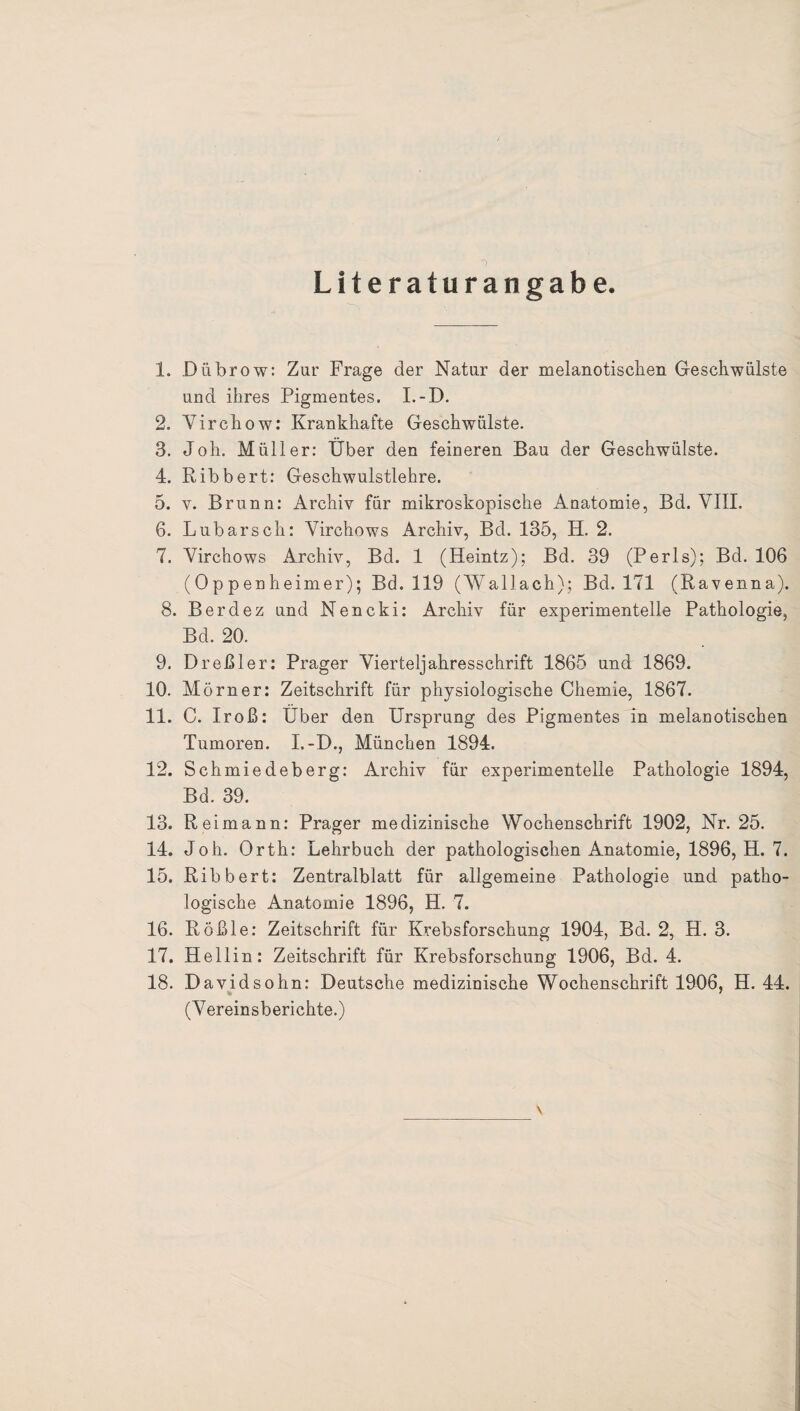 Literaturangabe. 1. Dübrow: Zur Frage der Natur der melanotischen Geschwülste und ihres Pigmentes. I.-D. 2. Virchow: Krankhafte Geschwülste. 3. Joh. Müller: Uber den feineren Bau der Geschwülste. 4. Ribbert: Geschwulstlehre. 5. y. Brunn: Archiv für mikroskopische Anatomie, Bd. VIII. 6. Lubarsch: Virchows Archiv, Bd. 135, H. 2. 7. Virchows Archiv, Bd. 1 (Heintz); Bd. 39 (Perls); Bd. 106 (Oppenheimer); Bd. 119 (Wallach); Bd. 171 (Ravenna). 8. Berdez und Nencki: Archiv für experimentelle Pathologie, Bd. 20. 9. Dreßler: Prager Vierteljahresschrift 1865 und 1869. 10. Mörner: Zeitschrift für physiologische Chemie, 1867. 11. C. Iroß: Uber den Ursprung des Pigmentes in melanotischen Tumoren. I.-D., München 1894. 12. Schmiedeberg: Archiv für experimentelle Pathologie 1894, Bd. 39. 13. R eimann: Prager medizinische Wochenschrift 1902, Nr. 25. 14. Joh. Orth: Lehrbuch der pathologischen Anatomie, 1896, H. 7. 15. Ribbert: Zentralblatt für allgemeine Pathologie und patho¬ logische Anatomie 1896, H. 7. 16. Rößle: Zeitschrift für Krebsforschung 1904, Bd. 2, H. 3. 17. Hellin: Zeitschrift für Krebsforschung 1906, Bd. 4. 18. Davidsohn: Deutsche medizinische Wochenschrift 1906, H. 44. (Vereinsberichte.) \