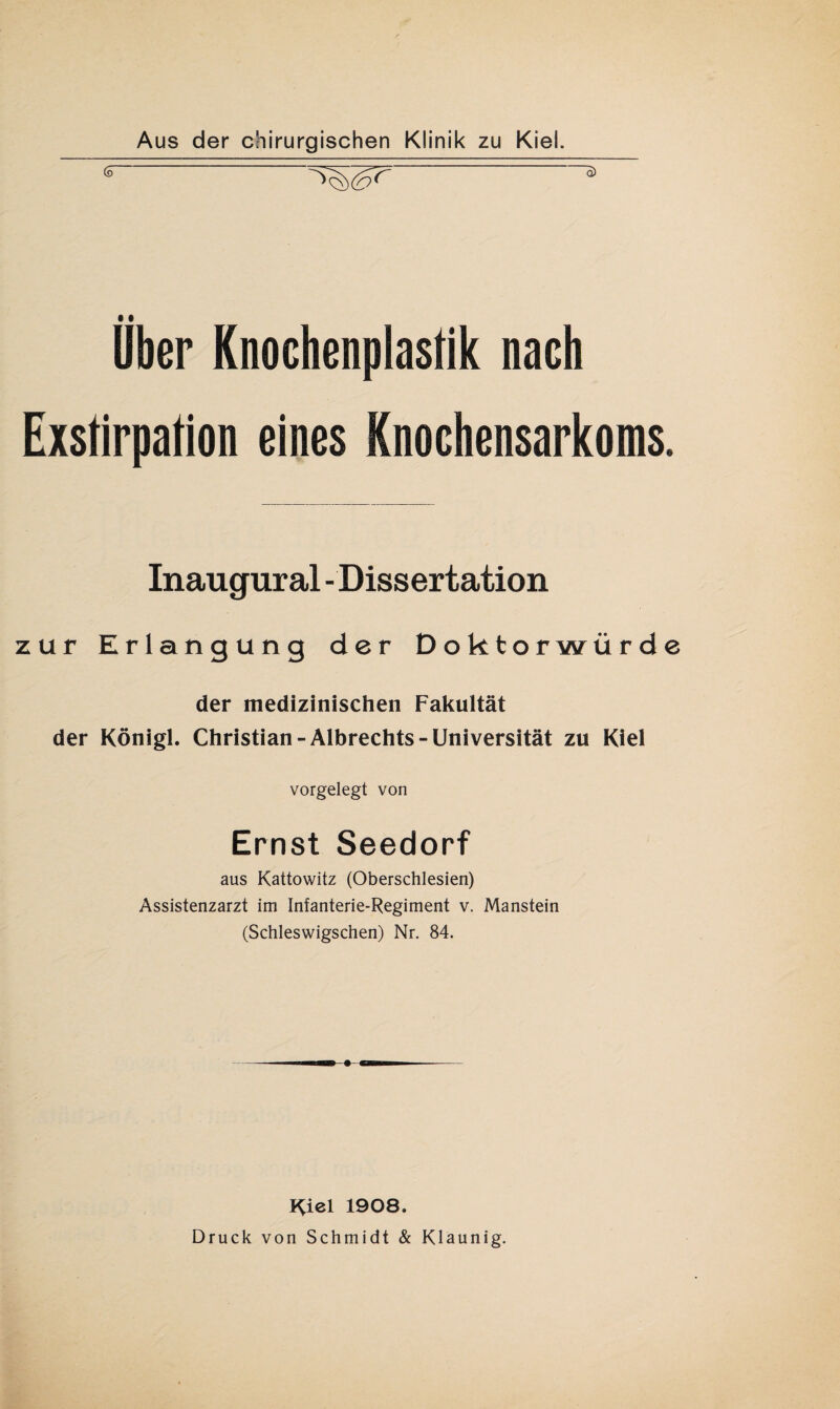 (3 g) über Knochenplastik nach Exstirpation eines Knochensarkoms. Inaugural - Dissertation zur Erlangung der Doktorwürde der medizinischen Fakultät der Königl. Christian-Albrechts-Universität zu Kiel vorgelegt von Ernst Seedorf aus Kattowitz (Oberschlesien) Assistenzarzt im Infanterie-Regiment v. Manstein (Schleswigschen) Nr. 84. Kiel 1908. Druck von Schmidt & Klaunig.