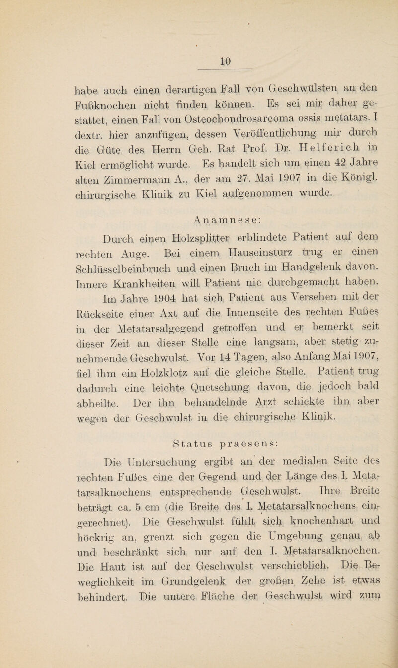 habe auch einen derartigen Fall von Geschwülsten an den Fußknochen nicht finden können. Es sei mir daher ge¬ stattet, einen Fall von Osteochondrosarcoma ossis metatars. I dextr. hier anzufügen, dessen Veröffentlichung mir durch die Güte des Herrn Geh. Rat Prof. Dr. Helfer ich in Kiel ermöglicht wurde. Es handelt sich um einen 42 Jahre alten Zimmermann A., der am 27. Mai 1907 in die Königl. chirurgische Klinik zu Kiel aufgenommen wurde. Anamnese: Durch einen Holzsplitter erblindete Patient auf dem rechten Auge. Bei einem Hauseinsturz trug er einen Schlüsselbeinbruch und einen Bruch im Handgelenk davon. Innere Krankheiten will Patient nie durchgemacht haben. Im Jahre 1904 hat sich Patient aus Versehen mit der Rückseite einer Axt auf die Innenseite des rechten Fußes in der Metatarsalgegend getroffen und er bemerkt seit dieser Zeit an dieser Stelle eine langsam, aber stetig zu¬ nehmende Geschwulst. Vor 14 Tagen, also Anfang Mai 1907, fiel ihm ein Holzklotz auf die gleiche Stelle. Patient trug dadurch eine leichte Quetschung davon, die jedoch bald abheilte. Der ihn behandelnde Arzt schickte ihn aber wegen der Geschwulst in die chirurgische Klinik. Status praesens: Die Untersuchung ergibt an der medialen Seite des rechten Fußes eine der Gegend und der Länge des I, Meta¬ tarsalknochens entsprechende Geschwulst. Ihre Breite beträgt ca. 5 cm (die Breite des I. Metatarsalknochens ein¬ gerechnet). Die Geschwulst fühlt sich knochenhart und höckrig an, grenzt sich gegen die Umgebung genau ab und beschränkt sich nur auf den I. Metatarsalknochen. Die Haut ist auf der Geschwulst verschieblich. Die Be¬ weglichkeit im Grundgelenk der großen Zehe ist etwas behindert. Die untere Fläche der Geschwulst wird zum