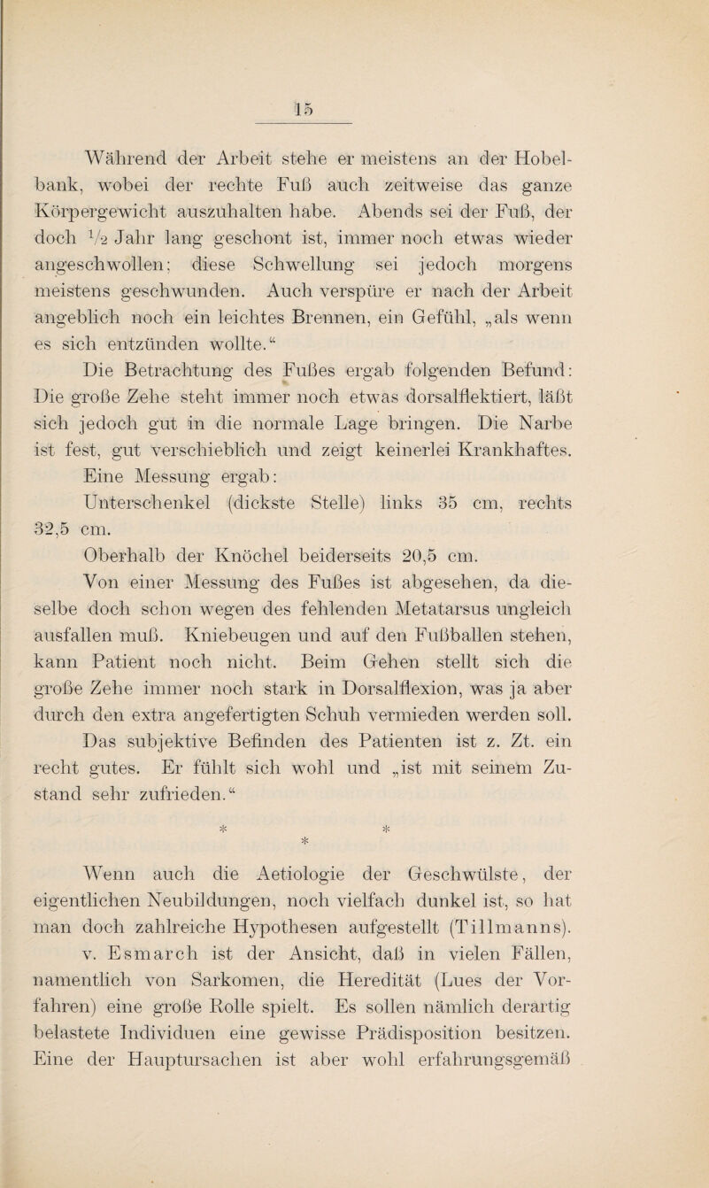 Während der Arbeit stehe er meistens an der Hobel¬ bank, wobei der rechte Fuß auch zeitweise das ganze Körpergewicht auszuhalten habe. Abends sei der Fuß, der doch V2 Jahr lang geschont ist, immer noch etwas wieder angeschwollen; diese Schwellung sei jedoch morgens meistens geschwunden. Auch verspüre er nach der Arbeit- angeblich noch ein leichtes Brennen, ein Gefühl, „als wenn es sich entzünden wollte.“ Die Betrachtung des Fußes ergab folgenden Befund: Die große Zehe steht immer noch etwas dorsalflektiert, läßt sich jedoch gut in die normale Lage bringen. Die Narbe ist fest, gut verschieblich und zeigt keinerlei Krankhaftes. Eine Messung ergab: Unterschenkel (dickste Stelle) links 35 cm, rechts 32,5 cm. Oberhalb der Knöchel beiderseits 20,5 cm. Von einer Messung des Fußes ist abgesehen, da die¬ selbe doch schon wegen des fehlenden Metatarsus ungleich ausf allen muß. Kniebeugen und auf den Fuß ballen stehen, kann Patient noch nicht. Beim Gehen stellt sich die große Zehe immer noch stark in Dorsalflexion, was ja aber durch den extra angefertigten Schuh vermieden werden soll. Das subjektive Befinden des Patienten ist z. Zt. ein recht gutes. Er fühlt sich wohl und „ist mit seinem Zu¬ stand sehr zufrieden.“ * * * Wenn auch die Aetiologie der Geschwülste, der eigentlichen Neubildungen, noch vielfach dunkel ist, so hat man doch zahlreiche Hypothesen aufgestellt (Tillmanns). v. Esmarch ist der Ansicht, daß in vielen Fällen, namentlich von Sarkomen, die Heredität (Lues der Vor¬ fahren) eine große Polle spielt. Es sollen nämlich derartig belastete Individuen eine gewisse Prädisposition besitzen. Eine der Hauptursachen ist aber wohl erfahrungsgemäß