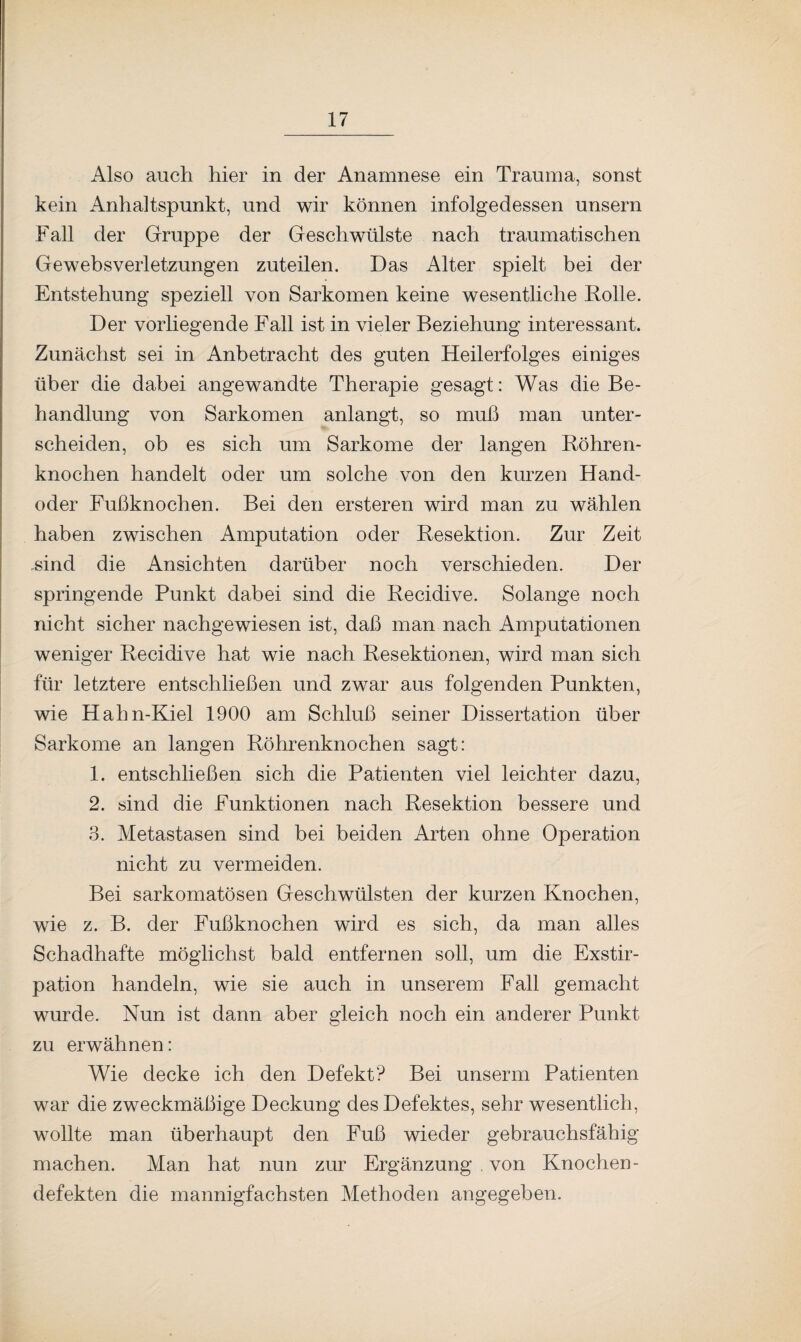 Also auch hier in der Anamnese ein Trauma, sonst kein Anhaltspunkt, und wir können infolgedessen unsern Fall der Gruppe der Geschwülste nach traumatischen Gewebsverletzungen zuteilen. Das Alter spielt bei der Entstehung speziell von Sarkomen keine wesentliche Rolle. Der vorliegende Fall ist in vieler Beziehung interessant. Zunächst sei in Anbetracht des guten Heilerfolges einiges über die dabei angewandte Therapie gesagt: Was die Be¬ handlung von Sarkomen anlangt, so muß man unter¬ scheiden, ob es sich um Sarkome der langen Röhren¬ knochen handelt oder um solche von den kurzen Hand¬ oder Fußknochen. Bei den ersteren wird man zu wählen haben zwischen Amputation oder Resektion. Zur Zeit .sind die Ansichten darüber noch verschieden. Der springende Punkt dabei sind die Recidive. Solange noch nicht sicher nachgewiesen ist, daß man nach Amputationen weniger Recidive hat wie nach Resektionen, wird man sich für letztere entschließen und zwar aus folgenden Punkten, wie Hahn-Kiel 1900 am Schluß seiner Dissertation über Sarkome an langen Röhrenknochen sagt: 1. entschließen sich die Patienten viel leichter dazu, 2. sind die Funktionen nach Resektion bessere und 3. Metastasen sind bei beiden Arten ohne Operation nicht zu vermeiden. Bei sarkomatösen Geschwülsten der kurzen Knochen, wie z. B. der Fußknochen wird es sich, da man alles Schadhafte möglichst bald entfernen soll, um die Exstir¬ pation handeln, wie sie auch in unserem Fall gemacht wurde. Nun ist dann aber gleich noch ein anderer Punkt zu erwähnen: Wie decke ich den Defekt? Bei unserm Patienten war die zweckmäßige Deckung des Defektes, sehr wesentlich, wollte man überhaupt den Fuß wieder gebrauchsfähig machen. Man hat nun zur Ergänzung . von Knochen- defekten die mannigfachsten Methoden angegeben.