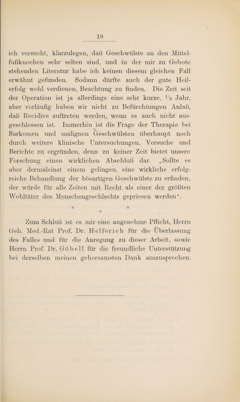 ich versucht, klarzulegen, daß Geschwülste an den Mittel¬ fußknochen sehr selten sind, und in der mir zu Gebote stehenden Literatur habe ich keinen diesem gleichen Fall erwähnt gefunden. Sodann dürfte auch der gute Heil¬ erfolg wohl verdienen, Beachtung zu finden. Die Zeit seit der Operation ist ja allerdings eine sehr kurze, V2 Jahr, aber vorläufig haben wir nicht zu Befürchtungen Anlaß, daß Recidive auftreten werden, wenn es auch nicht aus¬ geschlossen ist. Immerhin ist die Frage der Therapie bei Sarkomen und malignen Geschwülsten überhaupt noch durch weitere klinische Untersuchungen, Versuche und Berichte zu ergründen, denn zu keiner Zeit bietet unsere Forschung einen wirklichen Abschluß dar. „Sollte es aber dermaleinst einem gelingen, eine wirkliche erfolg¬ reiche Behandlung der bösartigen Geschwülste zu erfinden, der würde für alle Zeiten mit Recht als einer der größten Wohltäter des Menschengeschlechts gepriesen werden“. * * * Zum Schluß ist es mir eine angenehme Pflicht, Herrn Geh. Med.-Rat Prof. Dr. Helfer ich für die Überlassung des Falles und für die Anregung zu dieser Arbeit, sowie Herrn Prof. Dr. Göbell für die freundliche Unterstützung bei derselben meinen gehorsamsten Dank auszusprechen.