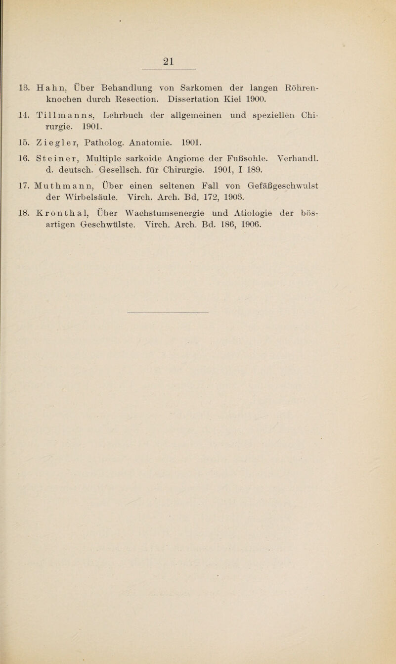 13. Hahn, Über Behandlung von Sarkomen der langen Röhren¬ knochen durch Resection. Dissertation Kiel 1900. 14. Tillmanns, Lehrbuch der allgemeinen und speziellen Chi¬ rurgie. 1901. 15. Ziegler, Patholog. Anatomie. 1901. 16. Steiner, Multiple sarkoide Angiome der Fußsohle. Yerhandl. d. deutsch. Gesellsch. für Chirurgie. 1901, I 189. 17. Muthmann, Über einen seltenen Fall von Gefäßgeschwulst der Wirbelsäule. Yirch. Arch. Bd. 172, 1903. 18. Kronthal, Über Wachstumsenergie und Ätiologie der bös¬ artigen Geschwülste. Yirch. Arch. Bd. 186, 1906.