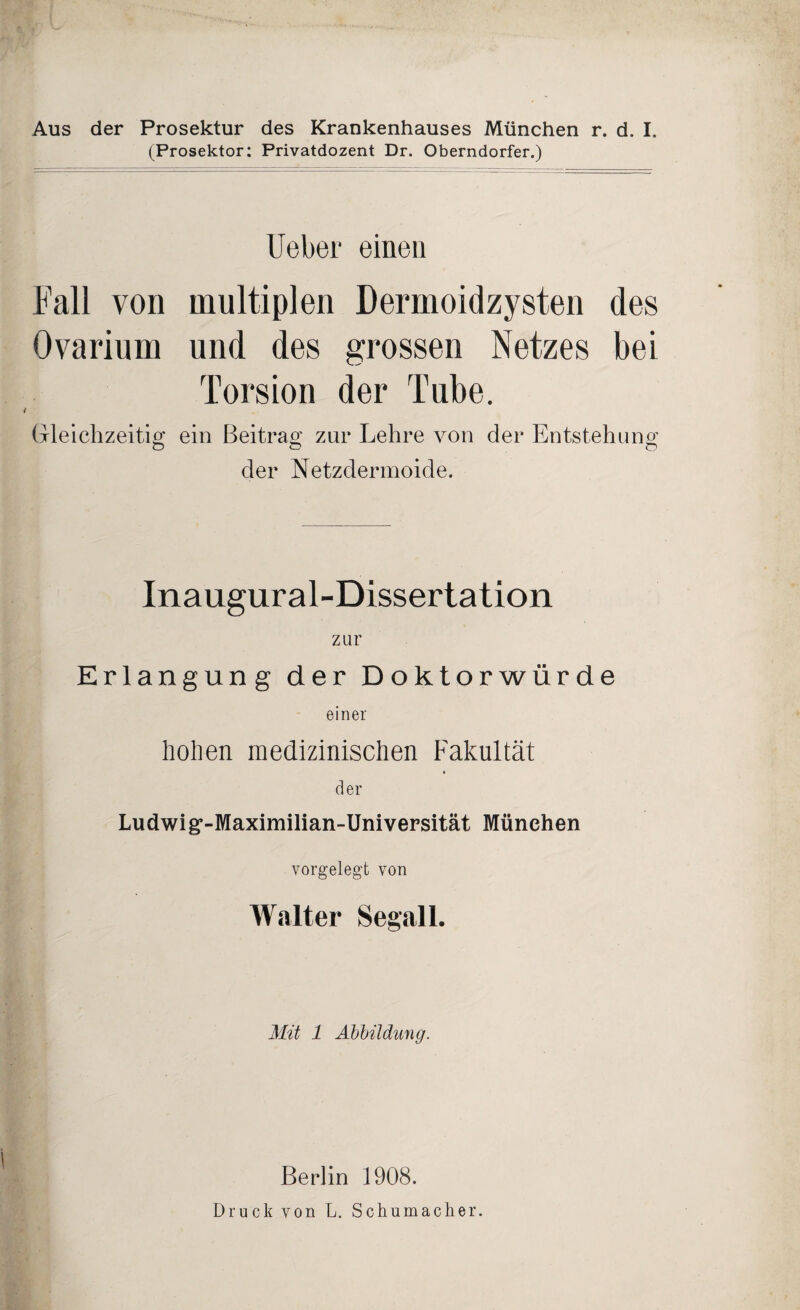 (Prosektor: Privatdozent Dr. Oberndorfer.) Heber einen Fall von multiplen Dermoidzysten des Ovarium und des grossen Netzes bei Torsion der Tube. Gleichzeitig ein Beitrag zur Lehre von der Entstehung Ö Ö © der Netzdermoide. Inaugural-Dissertation zur Erlangung der Doktorwürde einer hohen medizinischen Fakultät der Ludwig*-Maximilian-Universität München vorgelegt von Walter Segall. Mit 1 Abbildung. Berlin 1908. Druck von L. Schumacher.