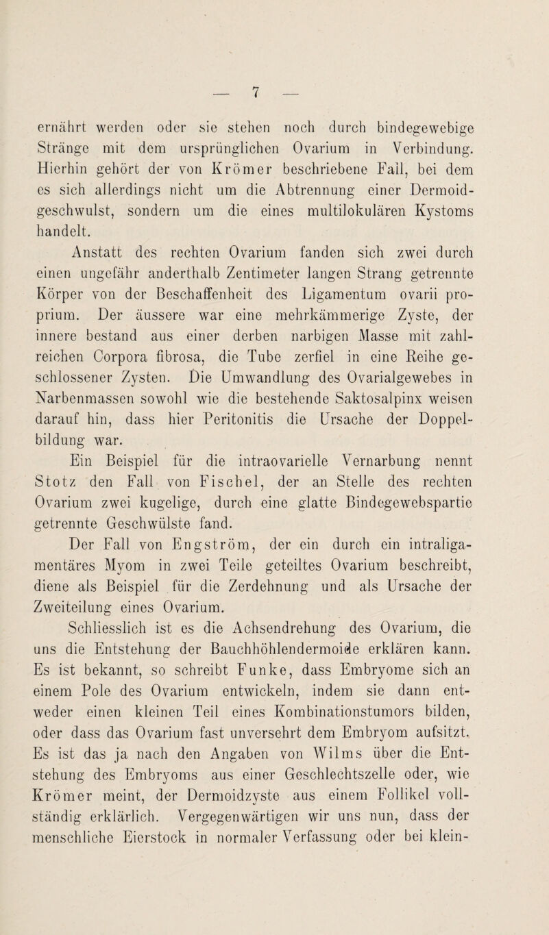 ernährt werden oder sie stehen noch durch bindegewebige Stränge mit dem ursprünglichen Ovarium in Verbindung. Hierhin gehört der von Krömer beschriebene Fall, bei dem es sich allerdings nicht um die Abtrennung einer Dermoid¬ geschwulst, sondern um die eines multilokulären Kystoms handelt. Anstatt des rechten Ovarium fanden sich zwei durch einen ungefähr anderthalb Zentimeter langen Strang getrennte Körper von der Beschaffenheit des Ligamentum ovarii pro¬ prium. Der äussere war eine mehrkämmerige Zyste, der innere bestand aus einer derben narbigen Masse mit zahl¬ reichen Corpora fibrosa, die Tube zerfiel in eine Reihe ge¬ schlossener Zysten. Die Umwandlung des Ovarialgewebes in Narbenmassen sowohl wie die bestehende Saktosalpinx weisen darauf hin, dass hier Peritonitis die Ursache der Doppel¬ bildung war. Ein Beispiel für die intraovarielle Vernarbung nennt Stotz den Fall von Fischei, der an Stelle des rechten Ovarium zwei kugelige, durch eine glatte Bindegewebspartie getrennte Geschwülste fand. o Der Fall von Engström, der ein durch ein intraliga¬ mentäres Myom in zwei Teile geteiltes Ovarium beschreibt, diene als Beispiel für die Zerdehnung und als Ursache der Zweiteilung eines Ovarium. Schliesslich ist es die Achsendrehung des Ovarium, die uns die Entstehung der Bauchhöhlendermoide erklären kann. Es ist bekannt, so schreibt Funke, dass Embryome sich an einem Pole des Ovarium entwickeln, indem sie dann ent¬ weder einen kleinen Teil eines Kombinationstumors bilden, oder dass das Ovarium fast unversehrt dem Embryom aufsitzt. Es ist das ja nach den Angaben von Wilms über die Ent¬ stehung des Embryoms aus einer Geschlechtszelle oder, wie Krömer meint, der Dermoidzyste aus einem Follikel voll¬ ständig erklärlich. Vergegenwärtigen wir uns nun, dass der menschliche Eierstock in normaler Verfassung oder bei klein-