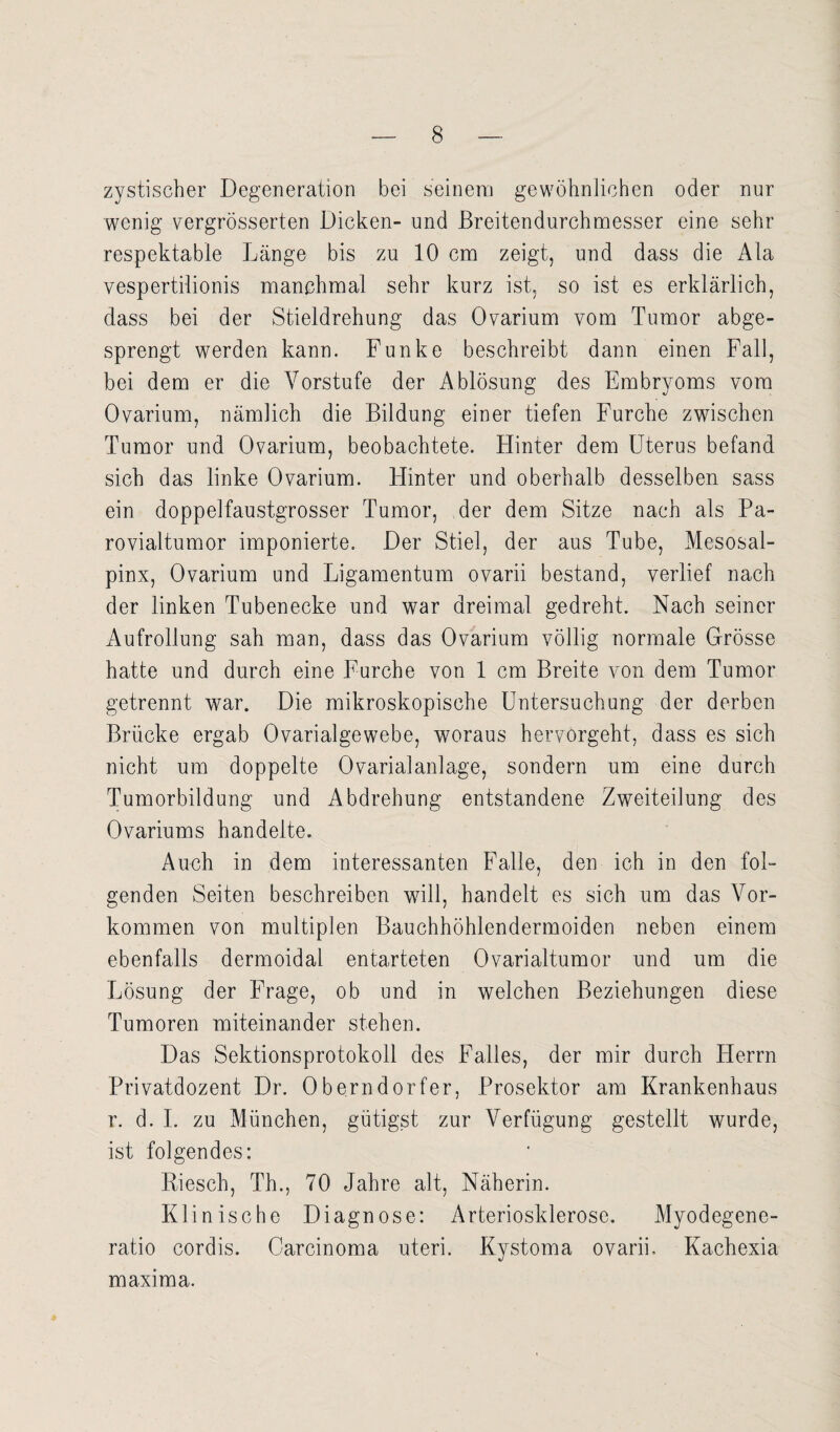 zystischer Degeneration bei seinem gewöhnlichen oder nur wenig vergrösserten Dicken- und Breitendurchmesser eine sehr respektable Länge bis zu 10 cm zeigt, und dass die Ala vespertilionis manchmal sehr kurz ist, so ist es erklärlich, dass bei der Stieldrehung das Ovarium vom Tumor abge¬ sprengt werden kann. Funke beschreibt dann einen Fall, bei dem er die Vorstufe der Ablösung des Embryoms vom Ovarium, nämlich die Bildung einer tiefen Furche zwischen Tumor und Ovarium, beobachtete. Hinter dem Uterus befand sich das linke Ovarium. Hinter und oberhalb desselben sass ein doppelfaustgrosser Tumor, der dem Sitze nach als Pa- rovialtumor imponierte. Der Stiel, der aus Tube, Mesosal- pinx, Ovarium und Ligamentum ovarii bestand, verlief nach der linken Tubenecke und war dreimal gedreht. Nach seiner Aufrollung sah man, dass das Ovarium völlig normale Grösse hatte und durch eine Furche von 1 cm Breite von dem Tumor getrennt war. Die mikroskopische Untersuchung der derben Brücke ergab Ovarialgewebe, woraus hervorgeht, dass es sich nicht um doppelte Ovarialanlage, sondern um eine durch Tumorbildung und Abdrehung entstandene Zweiteilung des Ovariums handelte. Auch in dem interessanten Falle, den ich in den fol¬ genden Seiten beschreiben will, handelt es sich um das Vor¬ kommen von multiplen Bauchhöhlendermoiden neben einem ebenfalls dermoidal entarteten Ovarialtumor und um die Lösung der Frage, ob und in welchen Beziehungen diese Tumoren miteinander stehen. Das Sektionsprotokoll des Falles, der mir durch Herrn Privatdozent Dr. Oberndorfer, Prosektor am Krankenhaus r. d. I. zu München, gütigst zur Verfügung gestellt wurde, ist folgendes: Riesch, Th., 70 Jahre alt, Näherin. Klinische Diagnose: Arteriosklerose. Myodcgene- ratio cordis. Carcinoma uteri. Kystoma ovarii, Kachexia maxima.