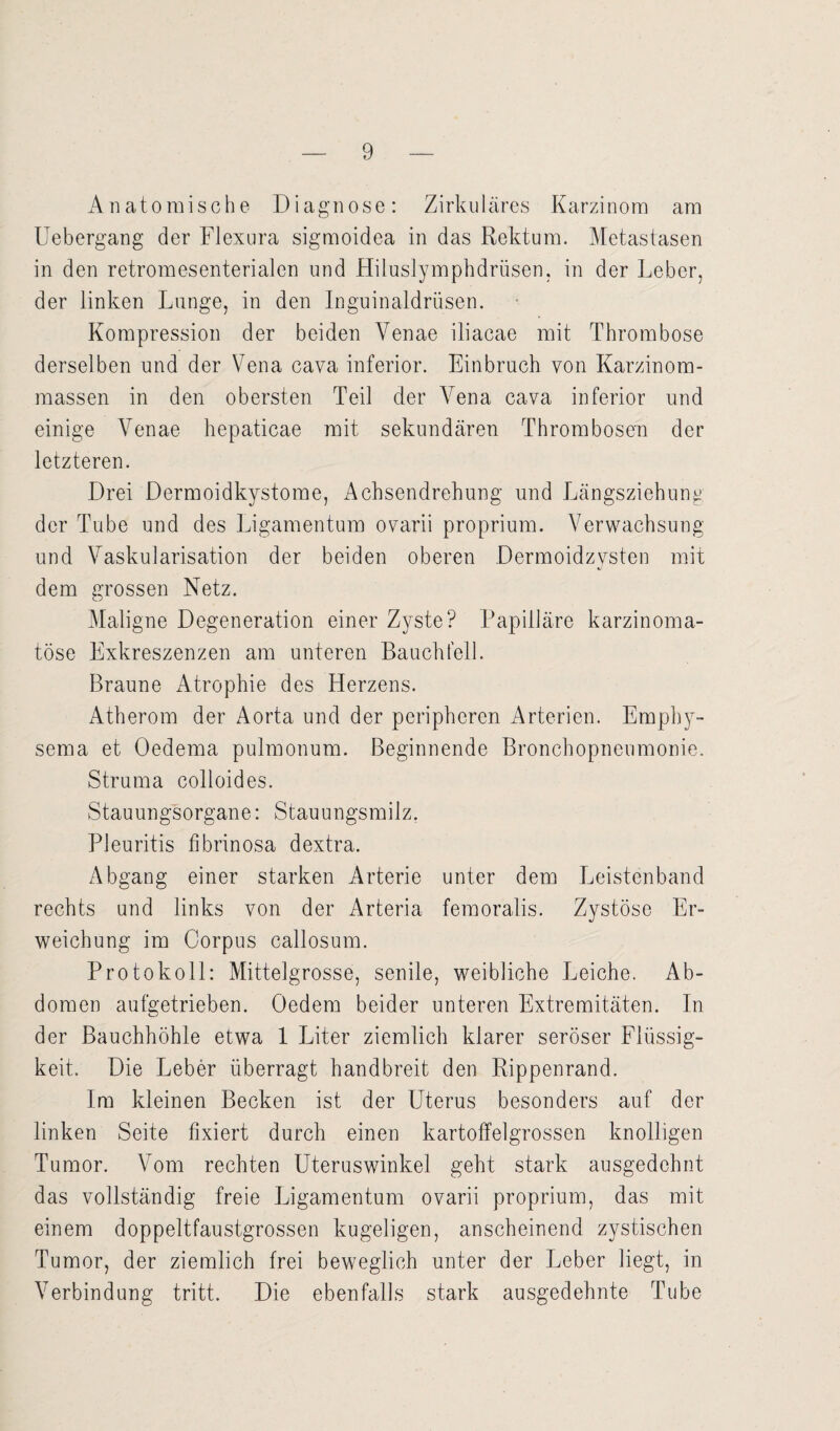 Anatomische Diagnose: Zirkuläres Karzinom am Uebergang der Flexura sigmoidea in das Rektum. Metastasen in den retromesenterialen und Hiluslymphdrüsen, in der Leber, der linken Lunge, in den Inguinaldrüsen. Kompression der beiden Yenae iliacae mit Thrombose derselben und der Vena cava inferior. Einbruch von Karzinom¬ massen in den obersten Teil der Vena cava inferior und einige Yenae hepaticae mit sekundären Thrombosen der letzteren. Drei Dermoidkystome, Achsendrehung und Längsziehung der Tube und des Ligamentum ovarii proprium. Verwachsung und Vaskularisation der beiden oberen Dermoidzysten mit dem grossen Netz. Maligne Degeneration einer Zyste? Papilläre karzinoma- töse Exkreszenzen am unteren Bauchfell. Braune Atrophie des Herzens. Atherom der Aorta und der peripheren Arterien. Empby- sema et Oedema pulmonum. Beginnende Bronchopneumonie. Struma colloides. Stauungsorgane: Stauungsmilz. Pleuritis fibrinosa dextra. Abgang einer starken Arterie unter dem Leistenband rechts und links von der Arteria femoralis. Zystöse Er¬ weichung im Corpus callosum. Protokoll: Mittelgrosse, senile, weibliche Leiche. Ab¬ domen aufgetrieben. Oedem beider unteren Extremitäten. In der Bauchhöhle etwa 1 Liter ziemlich klarer seröser Flüssig¬ keit. Die Leber überragt handbreit den Rippenrand. Im kleinen Becken ist der Uterus besonders auf der linken Seite fixiert durch einen kartoffelgrossen knolligen Tumor. Vom rechten Uteruswinkel geht stark ausgedehnt das vollständig freie Ligamentum ovarii proprium, das mit einem doppeltfaustgrossen kugeligen, anscheinend zystischen Tumor, der ziemlich frei beweglich unter der Leber liegt, in Verbindung tritt. Die ebenfalls stark ausgedehnte Tube