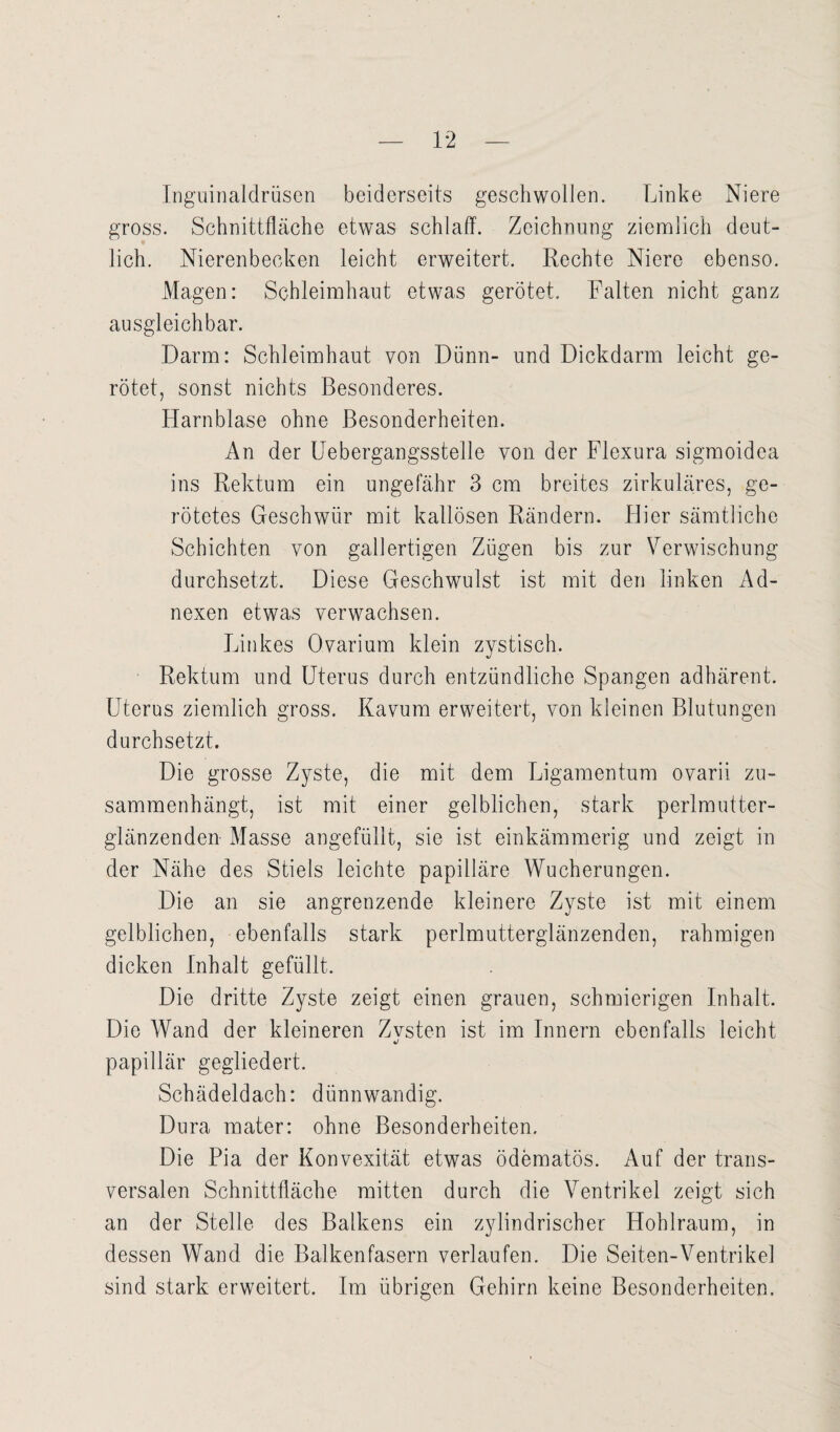 Inguinaldrüsen beiderseits geschwollen. Linke Niere gross. Schnittfläche etwas schlaff. Zeichnung ziemlich deut¬ lich. Nierenbecken leicht erweitert. Rechte Niere ebenso. Magen: Schleimhaut etwas gerötet. Falten nicht ganz ausgleichbar. Darm: Schleimhaut von Dünn- und Dickdarm leicht ge¬ rötet, sonst nichts Besonderes. Harnblase ohne Besonderheiten. An der Uebergangsstelle von der Flexura sigmoidca ins Rektum ein ungefähr 3 cm breites zirkuläres, ge¬ rötetes Geschwür mit kallösen Rändern. Hier sämtliche Schichten von gallertigen Zügen bis zur Verwischung durchsetzt. Diese Geschwulst ist mit den linken Ad¬ nexen etwas verwachsen. Linkes Ovarium klein zystisch. Rektum und Uterus durch entzündliche Spangen adhärent. Uterus ziemlich gross. Kavum erweitert, von kleinen Blutungen durchsetzt. Die grosse Zyste, die mit dem Ligamentum ovarii zu¬ sammenhängt, ist mit einer gelblichen, stark perlmutter¬ glänzenden Masse angefüllt, sie ist einkämmerig und zeigt in der Nähe des Stiels leichte papilläre Wucherungen. Die an sie angrenzende kleinere Zyste ist mit einem gelblichen, ebenfalls stark perlmutterglänzenden, rahmigen dicken Inhalt gefüllt. Die dritte Zyste zeigt einen grauen, schmierigen Inhalt. Die Wand der kleineren Zvsten ist im Innern ebenfalls leicht */ papillär gegliedert. Schädeldach: dünnwandig. Dura mater: ohne Besonderheiten. Die Pia der Konvexität etwas ödematös. Auf der trans¬ versalen Schnittfläche mitten durch die Ventrikel zeigt sich an der Stelle des Balkens ein zylindrischer Hohlraum, in dessen Wand die Balkenfasern verlaufen. Die Seiten-Ventrikel sind stark erweitert. Im übrigen Gehirn keine Besonderheiten.